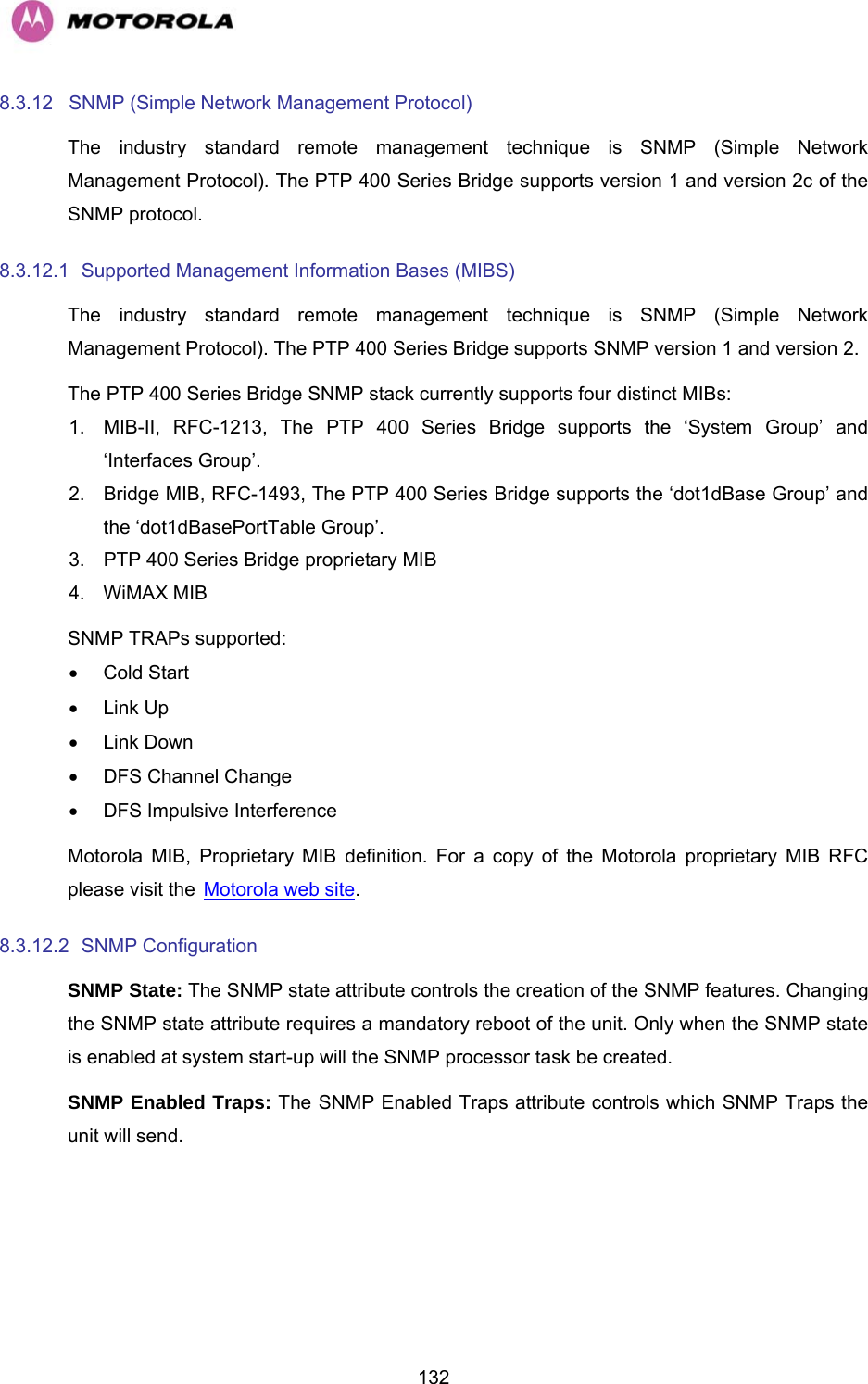   1328.3.12  SNMP (Simple Network Management Protocol)  The industry standard remote management technique is SNMP (Simple Network Management Protocol). The PTP 400 Series Bridge supports version 1 and version 2c of the SNMP protocol. 8.3.12.1  Supported Management Information Bases (MIBS)  The industry standard remote management technique is SNMP (Simple Network Management Protocol). The PTP 400 Series Bridge supports SNMP version 1 and version 2. The PTP 400 Series Bridge SNMP stack currently supports four distinct MIBs: 1.  MIB-II, RFC-1213, The PTP 400 Series Bridge supports the ‘System Group’ and ‘Interfaces Group’. 2.  Bridge MIB, RFC-1493, The PTP 400 Series Bridge supports the ‘dot1dBase Group’ and the ‘dot1dBasePortTable Group’. 3.  PTP 400 Series Bridge proprietary MIB 4.  WiMAX MIB  SNMP TRAPs supported: • Cold Start • Link Up • Link Down •  DFS Channel Change  •  DFS Impulsive Interference Motorola MIB, Proprietary MIB definition. For a copy of the Motorola proprietary MIB RFC please visit the HMotorola web site. 8.3.12.2  SNMP Configuration  SNMP State: The SNMP state attribute controls the creation of the SNMP features. Changing the SNMP state attribute requires a mandatory reboot of the unit. Only when the SNMP state is enabled at system start-up will the SNMP processor task be created. SNMP Enabled Traps: The SNMP Enabled Traps attribute controls which SNMP Traps the unit will send. 