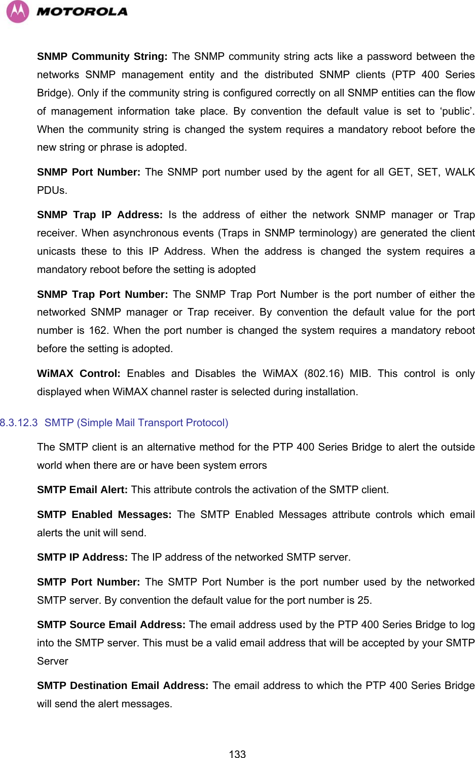   133SNMP Community String: The SNMP community string acts like a password between the networks SNMP management entity and the distributed SNMP clients (PTP 400 Series Bridge). Only if the community string is configured correctly on all SNMP entities can the flow of management information take place. By convention the default value is set to ‘public’. When the community string is changed the system requires a mandatory reboot before the new string or phrase is adopted. SNMP Port Number: The SNMP port number used by the agent for all GET, SET, WALK PDUs. SNMP Trap IP Address: Is the address of either the network SNMP manager or Trap receiver. When asynchronous events (Traps in SNMP terminology) are generated the client unicasts these to this IP Address. When the address is changed the system requires a mandatory reboot before the setting is adopted SNMP Trap Port Number: The SNMP Trap Port Number is the port number of either the networked SNMP manager or Trap receiver. By convention the default value for the port number is 162. When the port number is changed the system requires a mandatory reboot before the setting is adopted. WiMAX Control: Enables and Disables the WiMAX (802.16) MIB. This control is only displayed when WiMAX channel raster is selected during installation. 8.3.12.3  SMTP (Simple Mail Transport Protocol)  The SMTP client is an alternative method for the PTP 400 Series Bridge to alert the outside world when there are or have been system errors SMTP Email Alert: This attribute controls the activation of the SMTP client. SMTP Enabled Messages: The SMTP Enabled Messages attribute controls which email alerts the unit will send. SMTP IP Address: The IP address of the networked SMTP server. SMTP Port Number: The SMTP Port Number is the port number used by the networked SMTP server. By convention the default value for the port number is 25. SMTP Source Email Address: The email address used by the PTP 400 Series Bridge to log into the SMTP server. This must be a valid email address that will be accepted by your SMTP Server SMTP Destination Email Address: The email address to which the PTP 400 Series Bridge will send the alert messages. 