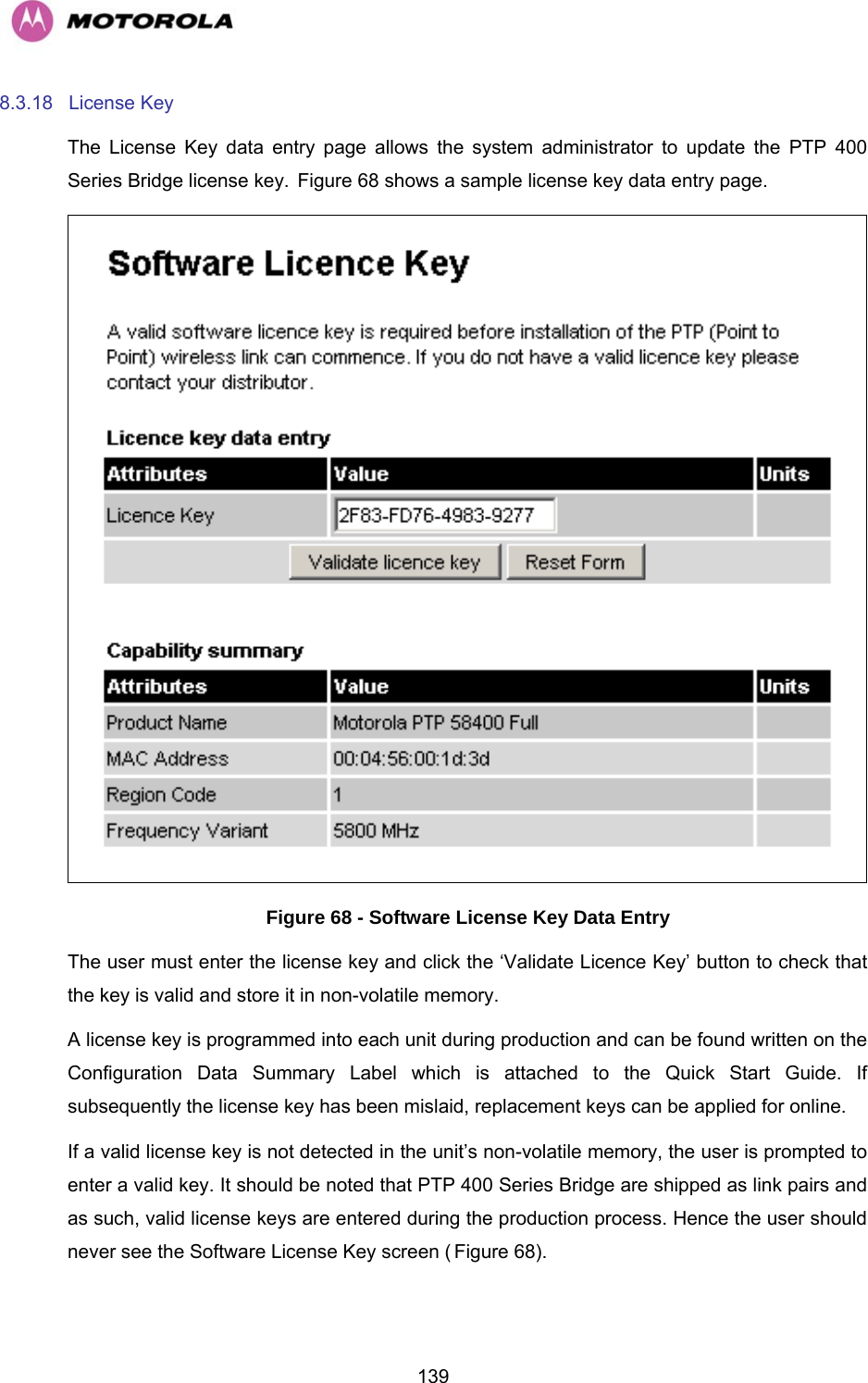   1398.3.18 License Key The License Key data entry page allows the system administrator to update the PTP 400 Series Bridge license key. HFigure 68 shows a sample license key data entry page.  Figure 68 - Software License Key Data Entry The user must enter the license key and click the ‘Validate Licence Key’ button to check that the key is valid and store it in non-volatile memory. A license key is programmed into each unit during production and can be found written on the Configuration Data Summary Label which is attached to the Quick Start Guide. If subsequently the license key has been mislaid, replacement keys can be applied for online. If a valid license key is not detected in the unit’s non-volatile memory, the user is prompted to enter a valid key. It should be noted that PTP 400 Series Bridge are shipped as link pairs and as such, valid license keys are entered during the production process. Hence the user should never see the Software License Key screen (HFigure 68). 
