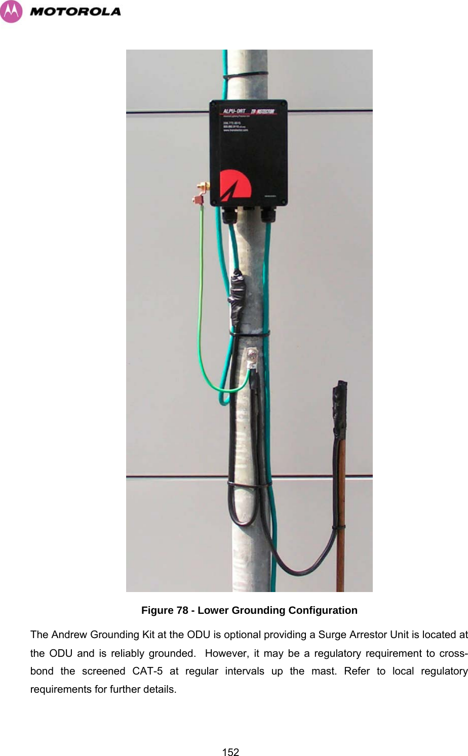   152 Figure 78 - Lower Grounding Configuration The Andrew Grounding Kit at the ODU is optional providing a Surge Arrestor Unit is located at the ODU and is reliably grounded.  However, it may be a regulatory requirement to cross-bond the screened CAT-5 at regular intervals up the mast. Refer to local regulatory requirements for further details. 