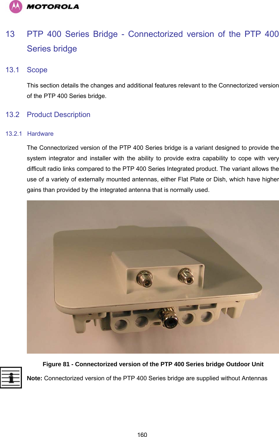   16013  PTP 400 Series Bridge - Connectorized version of the PTP 400 Series bridge  13.1 Scope This section details the changes and additional features relevant to the Connectorized version of the PTP 400 Series bridge. 13.2 Product Description 13.2.1 Hardware The Connectorized version of the PTP 400 Series bridge is a variant designed to provide the system integrator and installer with the ability to provide extra capability to cope with very difficult radio links compared to the PTP 400 Series Integrated product. The variant allows the use of a variety of externally mounted antennas, either Flat Plate or Dish, which have higher gains than provided by the integrated antenna that is normally used.  Figure 81 - Connectorized version of the PTP 400 Series bridge Outdoor Unit Note: Connectorized version of the PTP 400 Series bridge are supplied without Antennas  