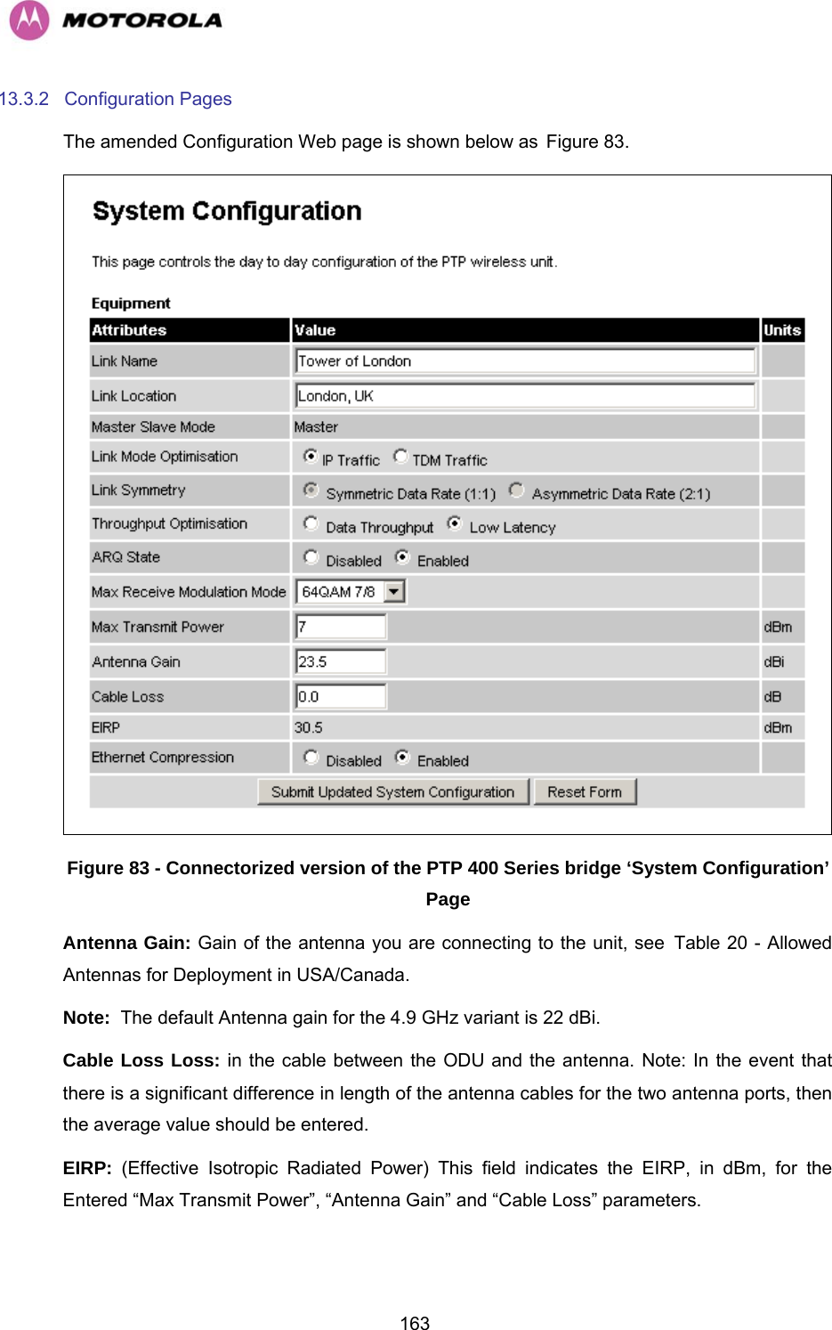   16313.3.2 Configuration Pages The amended Configuration Web page is shown below as HFigure 83.  Figure 83 - Connectorized version of the PTP 400 Series bridge ‘System Configuration’ Page Antenna Gain: Gain of the antenna you are connecting to the unit, see HTable 20 - Allowed Antennas for Deployment in USA/Canada. Note:  The default Antenna gain for the 4.9 GHz variant is 22 dBi. Cable Loss Loss: in the cable between the ODU and the antenna. Note: In the event that there is a significant difference in length of the antenna cables for the two antenna ports, then the average value should be entered. EIRP:  (Effective Isotropic Radiated Power) This field indicates the EIRP, in dBm, for the Entered “Max Transmit Power”, “Antenna Gain” and “Cable Loss” parameters.  