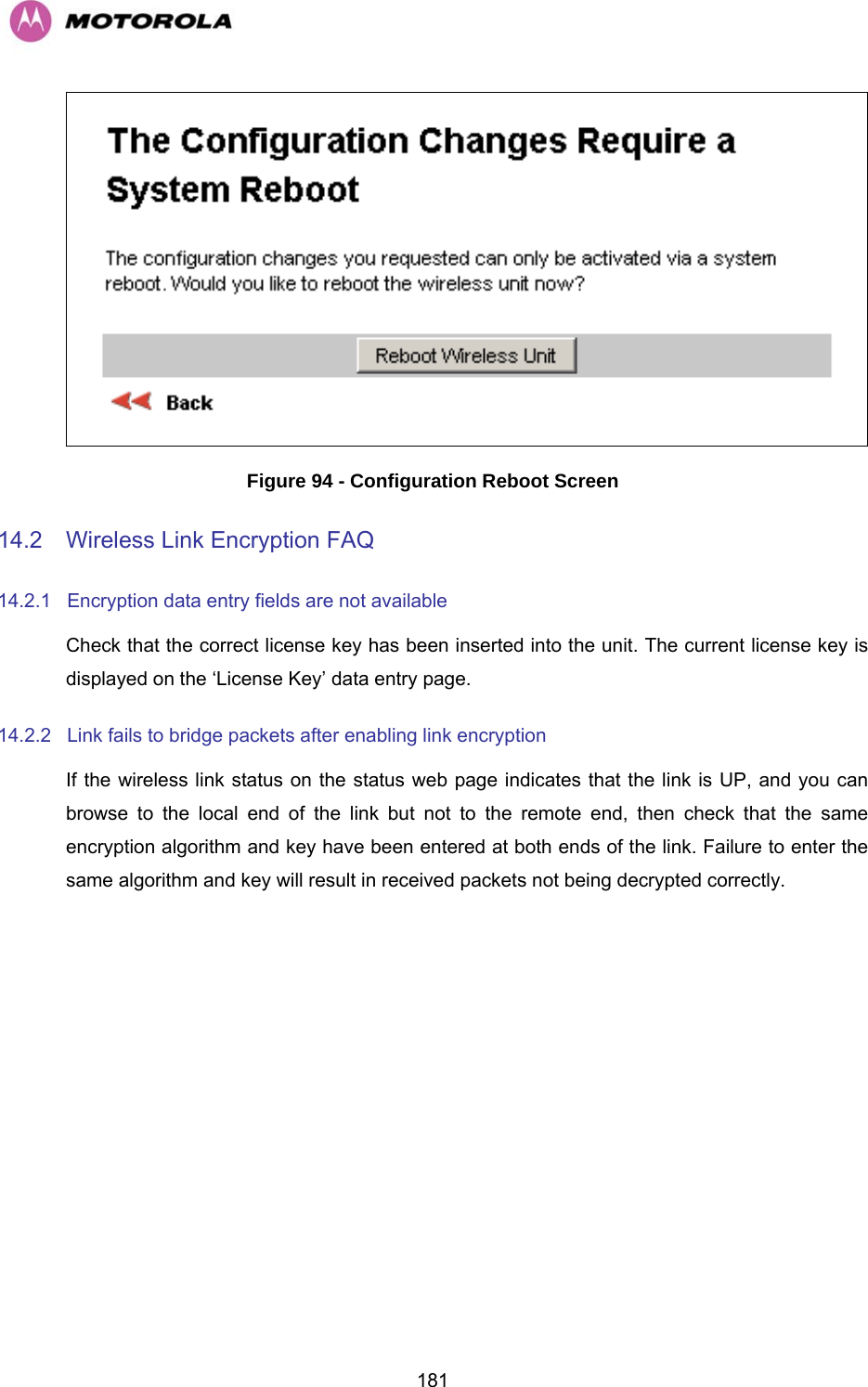   181 Figure 94 - Configuration Reboot Screen 14.2  Wireless Link Encryption FAQ 14.2.1  Encryption data entry fields are not available Check that the correct license key has been inserted into the unit. The current license key is displayed on the ‘License Key’ data entry page. 14.2.2  Link fails to bridge packets after enabling link encryption If the wireless link status on the status web page indicates that the link is UP, and you can browse to the local end of the link but not to the remote end, then check that the same encryption algorithm and key have been entered at both ends of the link. Failure to enter the same algorithm and key will result in received packets not being decrypted correctly.   