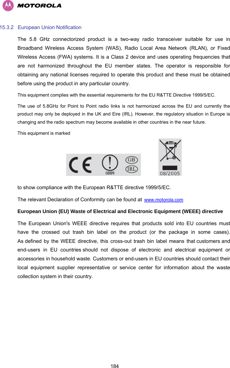   18415.3.2 European Union Notification The 5.8 GHz connectorized product is a two-way radio transceiver suitable for use in Broadband Wireless Access System (WAS), Radio Local Area Network (RLAN), or Fixed Wireless Access (FWA) systems. It is a Class 2 device and uses operating frequencies that are not harmonized throughout the EU member states. The operator is responsible for obtaining any national licenses required to operate this product and these must be obtained before using the product in any particular country. This equipment complies with the essential requirements for the EU R&amp;TTE Directive 1999/5/EC. The use of 5.8GHz for Point to Point radio links is not harmonized across the EU and currently the product may only be deployed in the UK and Eire (IRL). However, the regulatory situation in Europe is changing and the radio spectrum may become available in other countries in the near future.  This equipment is marked      to show compliance with the European R&amp;TTE directive 1999/5/EC. The relevant Declaration of Conformity can be found at Hwww.motorola.com  European Union (EU) Waste of Electrical and Electronic Equipment (WEEE) directive  The European Union&apos;s WEEE directive requires that products sold into EU countries must have the crossed out trash bin label on the product (or the package in some cases). As defined by the WEEE directive, this cross-out trash bin label means that customers and end-users in EU countries should not dispose of electronic and electrical equipment or accessories in household waste. Customers or end-users in EU countries should contact their local equipment supplier representative or service center for information about the waste collection system in their country. 