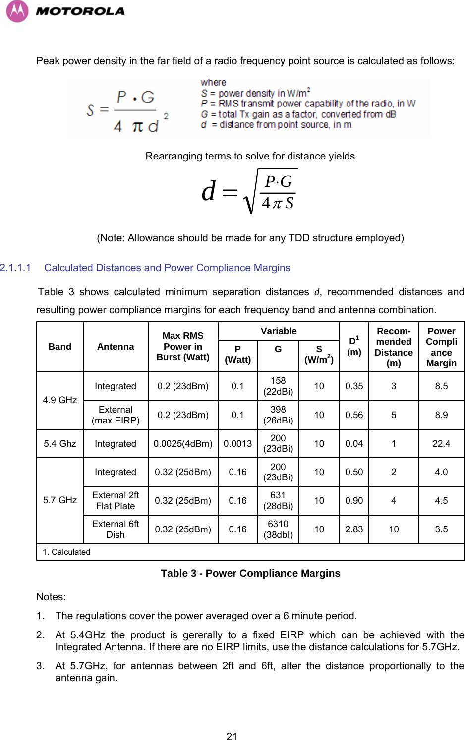   21Peak power density in the far field of a radio frequency point source is calculated as follows:  Rearranging terms to solve for distance yields SGPdπ4⋅= (Note: Allowance should be made for any TDD structure employed) 2.1.1.1  Calculated Distances and Power Compliance Margins HTable 3 shows calculated minimum separation distances d, recommended distances and resulting power compliance margins for each frequency band and antenna combination. Variable Band Antenna  Max RMS Power in Burst (Watt)  P (Watt)  G S (W/m2) D1 (m) Recom- mended Distance (m) PowerCompliance Margin Integrated 0.2 (23dBm)  0.1  158 (22dBi) 10 0.35  3  8.5 4.9 GHz External (max EIRP)  0.2 (23dBm)  0.1  398 (26dBi) 10 0.56  5  8.9 5.4 Ghz  Integrated  0.0025(4dBm) 0.0013 200 (23dBi) 10 0.04  1  22.4 Integrated 0.32 (25dBm) 0.16  200 (23dBi) 10 0.50  2  4.0 External 2ft Flat Plate  0.32 (25dBm)  0.16  631 (28dBi) 10 0.90  4  4.5 5.7 GHz External 6ft Dish  0.32 (25dBm)  0.16  6310 (38dbI)  10 2.83  10  3.5 1. Calculated Table 3 - Power Compliance Margins Notes: 1.  The regulations cover the power averaged over a 6 minute period. 2.  At 5.4GHz the product is gererally to a fixed EIRP which can be achieved with the Integrated Antenna. If there are no EIRP limits, use the distance calculations for 5.7GHz. 3.  At 5.7GHz, for antennas between 2ft and 6ft, alter the distance proportionally to the antenna gain. 