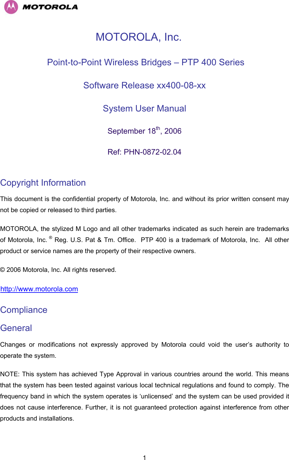   1MOTOROLA, Inc.  Point-to-Point Wireless Bridges – PTP 400 Series Software Release xx400-08-xx  System User Manual  September 18th, 2006 Ref: PHN-0872-02.04  Copyright Information  This document is the confidential property of Motorola, Inc. and without its prior written consent may not be copied or released to third parties.  MOTOROLA, the stylized M Logo and all other trademarks indicated as such herein are trademarks of Motorola, Inc. ® Reg. U.S. Pat &amp; Tm. Office.  PTP 400 is a trademark of Motorola, Inc.  All other product or service names are the property of their respective owners. © 2006 Motorola, Inc. All rights reserved. Hhttp://www.motorola.com Compliance  General Changes or modifications not expressly approved by Motorola could void the user’s authority to operate the system.  NOTE: This system has achieved Type Approval in various countries around the world. This means that the system has been tested against various local technical regulations and found to comply. The frequency band in which the system operates is ‘unlicensed’ and the system can be used provided it does not cause interference. Further, it is not guaranteed protection against interference from other products and installations. 