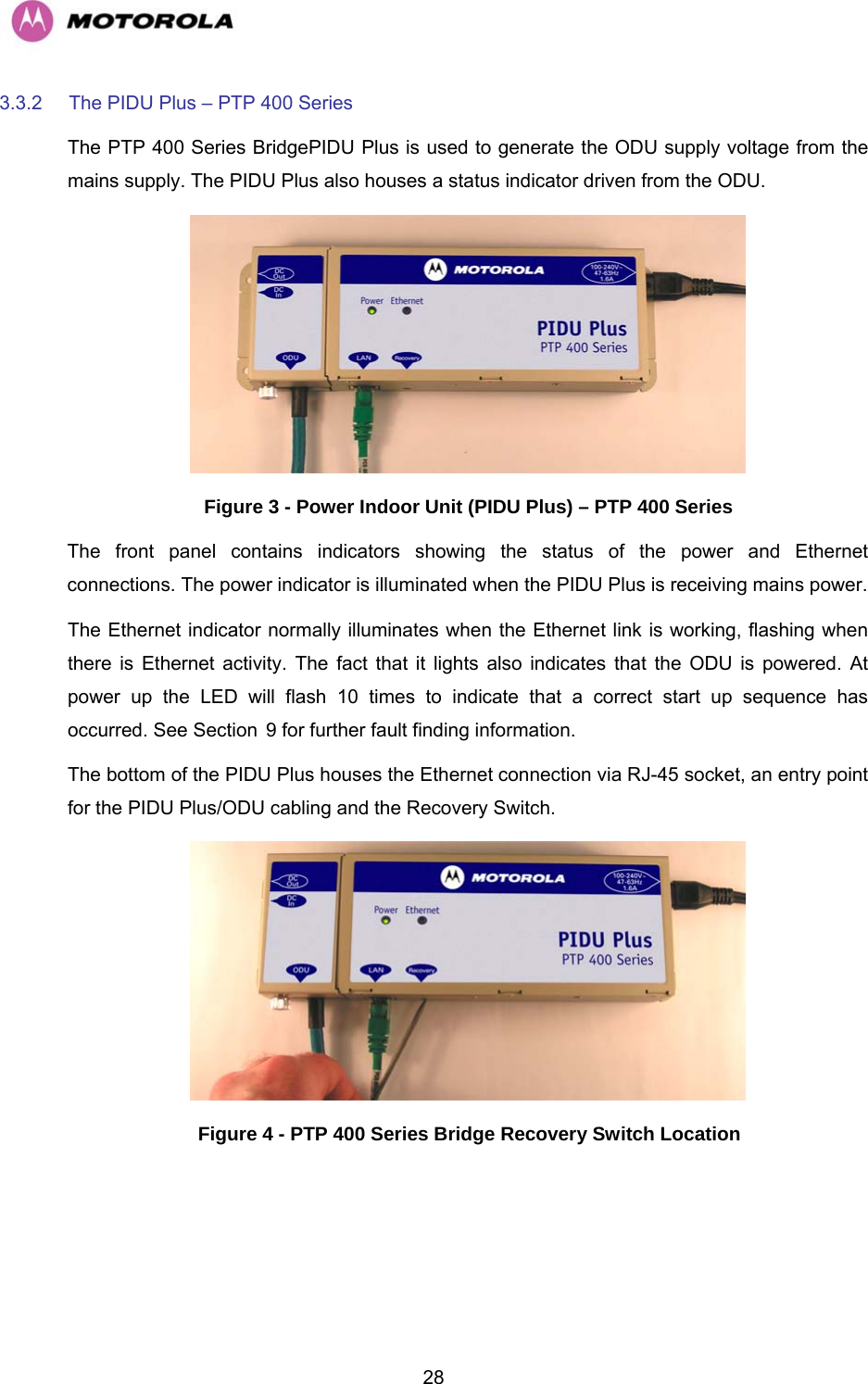   283.3.2  The PIDU Plus – PTP 400 Series  The PTP 400 Series BridgePIDU Plus is used to generate the ODU supply voltage from the mains supply. The PIDU Plus also houses a status indicator driven from the ODU.  Figure 3 - Power Indoor Unit (PIDU Plus) – PTP 400 Series  The front panel contains indicators showing the status of the power and Ethernet connections. The power indicator is illuminated when the PIDU Plus is receiving mains power. The Ethernet indicator normally illuminates when the Ethernet link is working, flashing when there is Ethernet activity. The fact that it lights also indicates that the ODU is powered. At power up the LED will flash 10 times to indicate that a correct start up sequence has occurred. See Section H9 for further fault finding information.  The bottom of the PIDU Plus houses the Ethernet connection via RJ-45 socket, an entry point for the PIDU Plus/ODU cabling and the Recovery Switch.  Figure 4 - PTP 400 Series Bridge Recovery Switch Location 