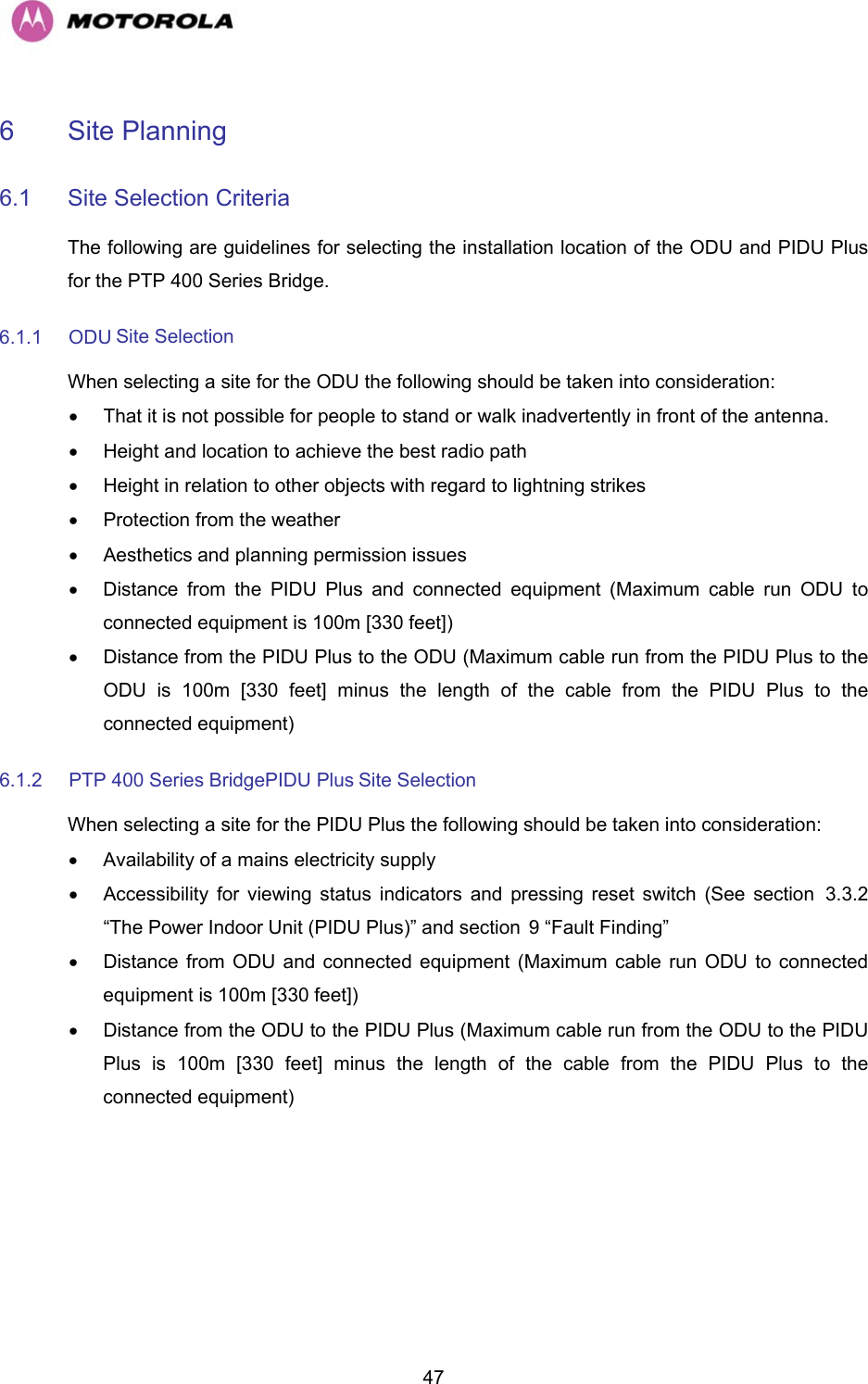   476 Site Planning  6.1  Site Selection Criteria  The following are guidelines for selecting the installation location of the ODU and PIDU Plus for the PTP 400 Series Bridge.  6.1.1 ODU Site Selection  When selecting a site for the ODU the following should be taken into consideration:  •  That it is not possible for people to stand or walk inadvertently in front of the antenna.  •  Height and location to achieve the best radio path  •  Height in relation to other objects with regard to lightning strikes  •  Protection from the weather  •  Aesthetics and planning permission issues  •  Distance from the PIDU Plus and connected equipment (Maximum cable run ODU to connected equipment is 100m [330 feet])  •  Distance from the PIDU Plus to the ODU (Maximum cable run from the PIDU Plus to the ODU is 100m [330 feet] minus the length of the cable from the PIDU Plus to the connected equipment)  6.1.2  PTP 400 Series BridgePIDU Plus Site Selection  When selecting a site for the PIDU Plus the following should be taken into consideration:  •  Availability of a mains electricity supply  •  Accessibility for viewing status indicators and pressing reset switch (See section H3.3.2 “The Power Indoor Unit (PIDU Plus)” and section H9 “Fault Finding”  •  Distance from ODU and connected equipment (Maximum cable run ODU to connected equipment is 100m [330 feet])  •  Distance from the ODU to the PIDU Plus (Maximum cable run from the ODU to the PIDU Plus is 100m [330 feet] minus the length of the cable from the PIDU Plus to the connected equipment)  