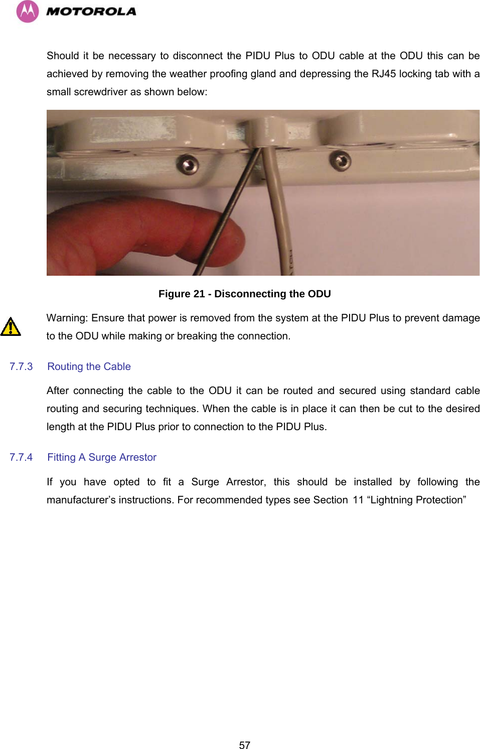   57Should it be necessary to disconnect the PIDU Plus to ODU cable at the ODU this can be achieved by removing the weather proofing gland and depressing the RJ45 locking tab with a small screwdriver as shown below:   Figure 21 - Disconnecting the ODU Warning: Ensure that power is removed from the system at the PIDU Plus to prevent damage to the ODU while making or breaking the connection. 7.7.3  Routing the Cable  After connecting the cable to the ODU it can be routed and secured using standard cable routing and securing techniques. When the cable is in place it can then be cut to the desired length at the PIDU Plus prior to connection to the PIDU Plus. 7.7.4  Fitting A Surge Arrestor  If you have opted to fit a Surge Arrestor, this should be installed by following the manufacturer’s instructions. For recommended types see Section H11 “Lightning Protection” 