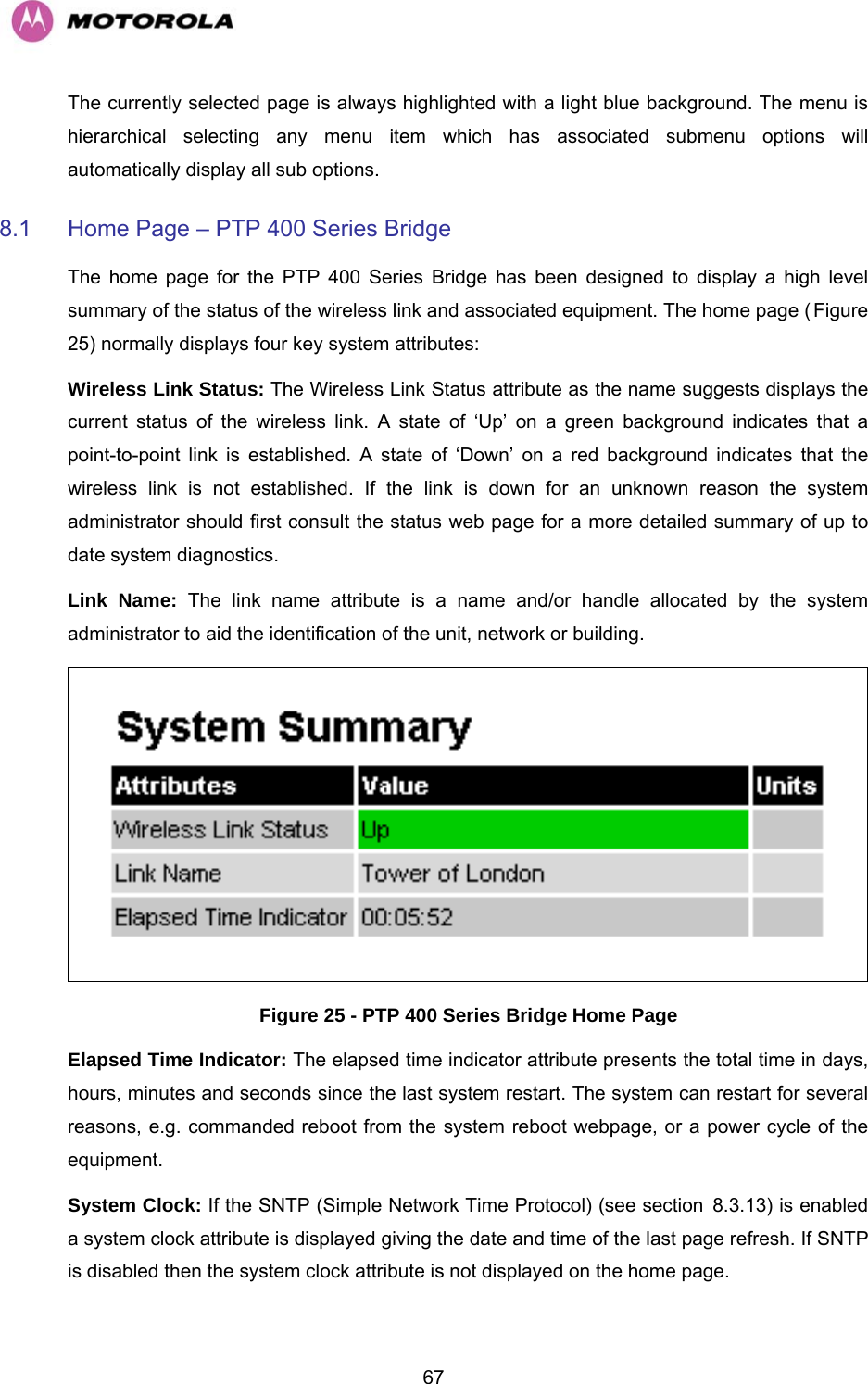   67The currently selected page is always highlighted with a light blue background. The menu is hierarchical selecting any menu item which has associated submenu options will automatically display all sub options. 8.1  Home Page – PTP 400 Series Bridge The home page for the PTP 400 Series Bridge has been designed to display a high level summary of the status of the wireless link and associated equipment. The home page (HFigure 25) normally displays four key system attributes: Wireless Link Status: The Wireless Link Status attribute as the name suggests displays the current status of the wireless link. A state of ‘Up’ on a green background indicates that a point-to-point link is established. A state of ‘Down’ on a red background indicates that the wireless link is not established. If the link is down for an unknown reason the system administrator should first consult the status web page for a more detailed summary of up to date system diagnostics.  Link Name: The link name attribute is a name and/or handle allocated by the system administrator to aid the identification of the unit, network or building.   Figure 25 - PTP 400 Series Bridge Home Page Elapsed Time Indicator: The elapsed time indicator attribute presents the total time in days, hours, minutes and seconds since the last system restart. The system can restart for several reasons, e.g. commanded reboot from the system reboot webpage, or a power cycle of the equipment.  System Clock: If the SNTP (Simple Network Time Protocol) (see section H8.3.13) is enabled a system clock attribute is displayed giving the date and time of the last page refresh. If SNTP is disabled then the system clock attribute is not displayed on the home page. 