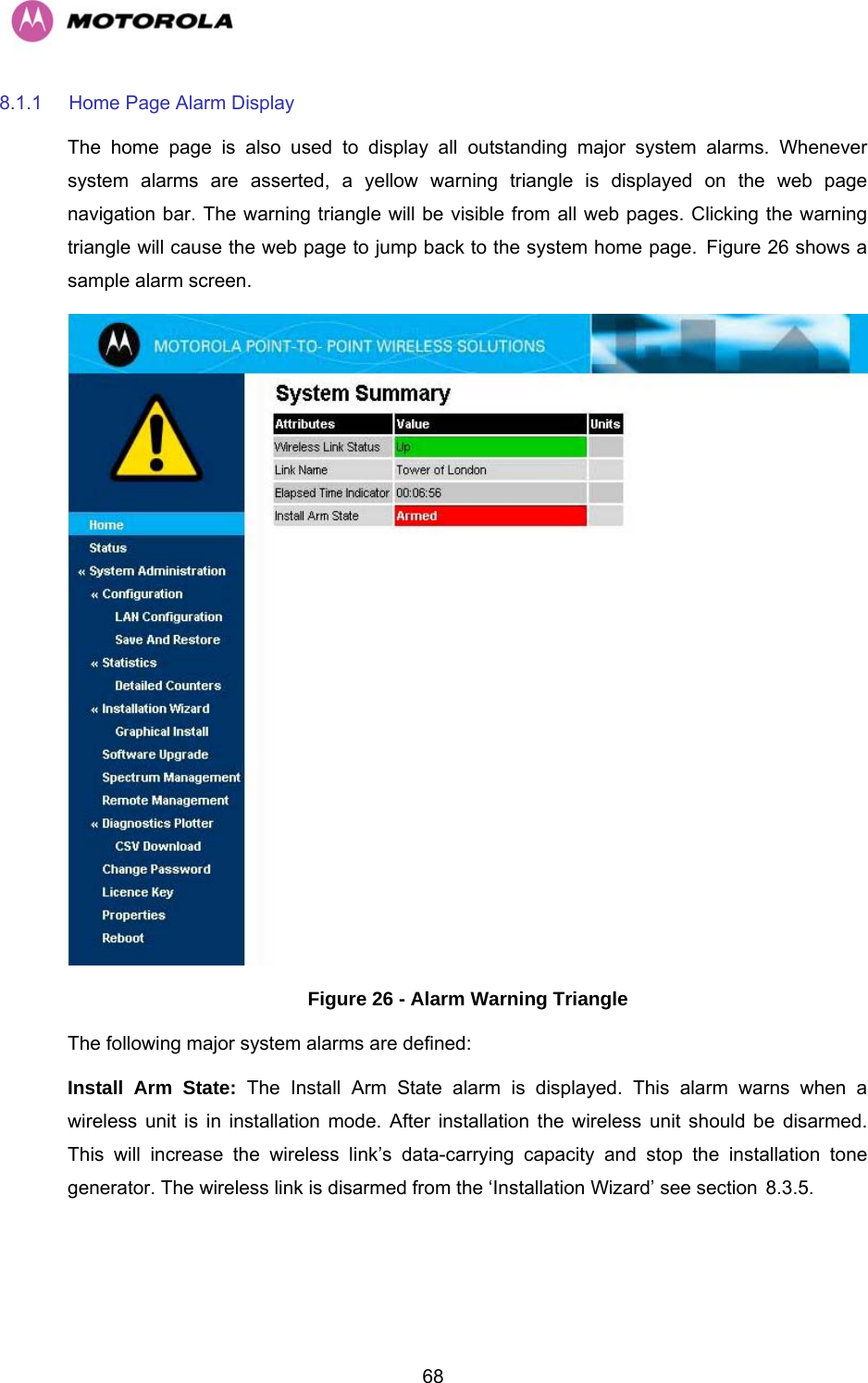   688.1.1  Home Page Alarm Display The home page is also used to display all outstanding major system alarms. Whenever system alarms are asserted, a yellow warning triangle is displayed on the web page navigation bar. The warning triangle will be visible from all web pages. Clicking the warning triangle will cause the web page to jump back to the system home page. HFigure 26 shows a sample alarm screen.  Figure 26 - Alarm Warning Triangle The following major system alarms are defined:  Install Arm State: The Install Arm State alarm is displayed. This alarm warns when a wireless unit is in installation mode. After installation the wireless unit should be disarmed. This will increase the wireless link’s data-carrying capacity and stop the installation tone generator. The wireless link is disarmed from the ‘Installation Wizard’ see section H8.3.5. 