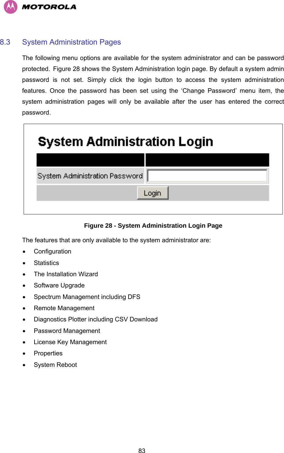   838.3  System Administration Pages  The following menu options are available for the system administrator and can be password protected. HFigure 28 shows the System Administration login page. By default a system admin password is not set. Simply click the login button to access the system administration features. Once the password has been set using the ‘Change Password’ menu item, the system administration pages will only be available after the user has entered the correct password.  Figure 28 - System Administration Login Page The features that are only available to the system administrator are: • Configuration • Statistics •  The Installation Wizard • Software Upgrade •  Spectrum Management including DFS • Remote Management •  Diagnostics Plotter including CSV Download • Password Management •  License Key Management • Properties • System Reboot 