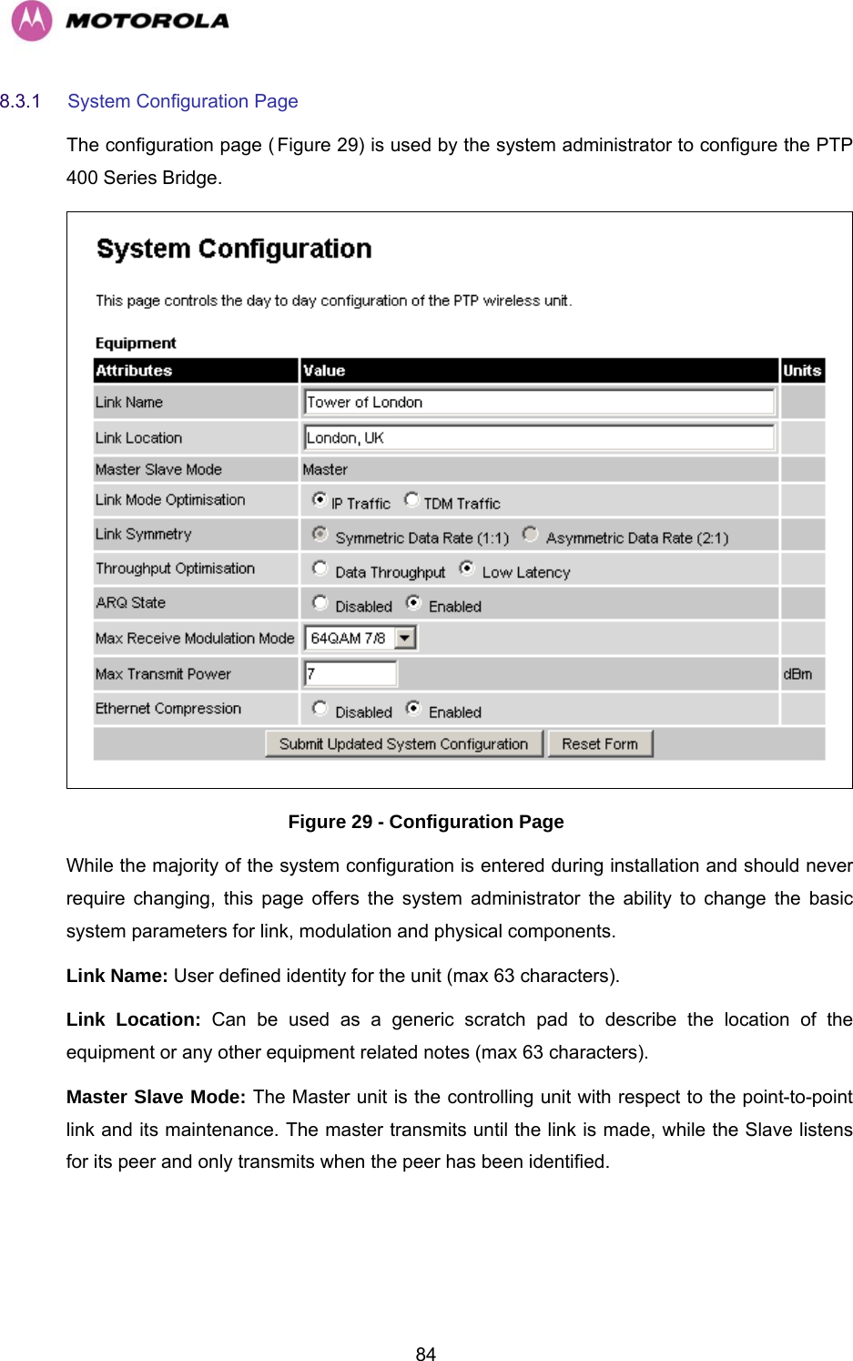   848.3.1  System Configuration Page  The configuration page (HFigure 29) is used by the system administrator to configure the PTP 400 Series Bridge.  Figure 29 - Configuration Page While the majority of the system configuration is entered during installation and should never require changing, this page offers the system administrator the ability to change the basic system parameters for link, modulation and physical components.  Link Name: User defined identity for the unit (max 63 characters).  Link Location: Can be used as a generic scratch pad to describe the location of the equipment or any other equipment related notes (max 63 characters).  Master Slave Mode: The Master unit is the controlling unit with respect to the point-to-point link and its maintenance. The master transmits until the link is made, while the Slave listens for its peer and only transmits when the peer has been identified. 