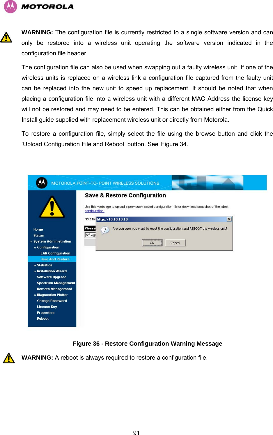   91WARNING: The configuration file is currently restricted to a single software version and can only be restored into a wireless unit operating the software version indicated in the configuration file header. The configuration file can also be used when swapping out a faulty wireless unit. If one of the wireless units is replaced on a wireless link a configuration file captured from the faulty unit can be replaced into the new unit to speed up replacement. It should be noted that when placing a configuration file into a wireless unit with a different MAC Address the license key will not be restored and may need to be entered. This can be obtained either from the Quick Install guide supplied with replacement wireless unit or directly from Motorola. To restore a configuration file, simply select the file using the browse button and click the ‘Upload Configuration File and Reboot’ button. See HFigure 34.   Figure 36 - Restore Configuration Warning Message WARNING: A reboot is always required to restore a configuration file. 