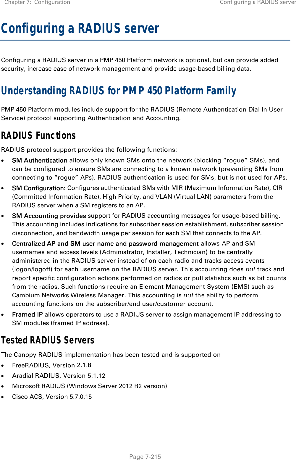 Chapter 7:  Configuration  Configuring a RADIUS server   Page 7-215 Configuring a RADIUS server Configuring a RADIUS server in a PMP 450 Platform network is optional, but can provide added security, increase ease of network management and provide usage-based billing data. Understanding RADIUS for PMP 450 Platform Family PMP 450 Platform modules include support for the RADIUS (Remote Authentication Dial In User Service) protocol supporting Authentication and Accounting. RADIUS Functions RADIUS protocol support provides the following functions:  SM Authentication allows only known SMs onto the network (blocking “rogue” SMs), and can be configured to ensure SMs are connecting to a known network (preventing SMs from connecting to “rogue” APs). RADIUS authentication is used for SMs, but is not used for APs.  SM Configuration: Configures authenticated SMs with MIR (Maximum Information Rate), CIR (Committed Information Rate), High Priority, and VLAN (Virtual LAN) parameters from the RADIUS server when a SM registers to an AP.  SM Accounting provides support for RADIUS accounting messages for usage-based billing. This accounting includes indications for subscriber session establishment, subscriber session disconnection, and bandwidth usage per session for each SM that connects to the AP.   Centralized AP and SM user name and password management allows AP and SM usernames and access levels (Administrator, Installer, Technician) to be centrally administered in the RADIUS server instead of on each radio and tracks access events (logon/logoff) for each username on the RADIUS server. This accounting does not track and report specific configuration actions performed on radios or pull statistics such as bit counts from the radios. Such functions require an Element Management System (EMS) such as Cambium Networks Wireless Manager. This accounting is not the ability to perform accounting functions on the subscriber/end user/customer account.  Framed IP allows operators to use a RADIUS server to assign management IP addressing to SM modules (framed IP address). Tested RADIUS Servers The Canopy RADIUS implementation has been tested and is supported on  FreeRADIUS, Version 2.1.8  Aradial RADIUS, Version 5.1.12  Microsoft RADIUS (Windows Server 2012 R2 version)   Cisco ACS, Version 5.7.0.15  