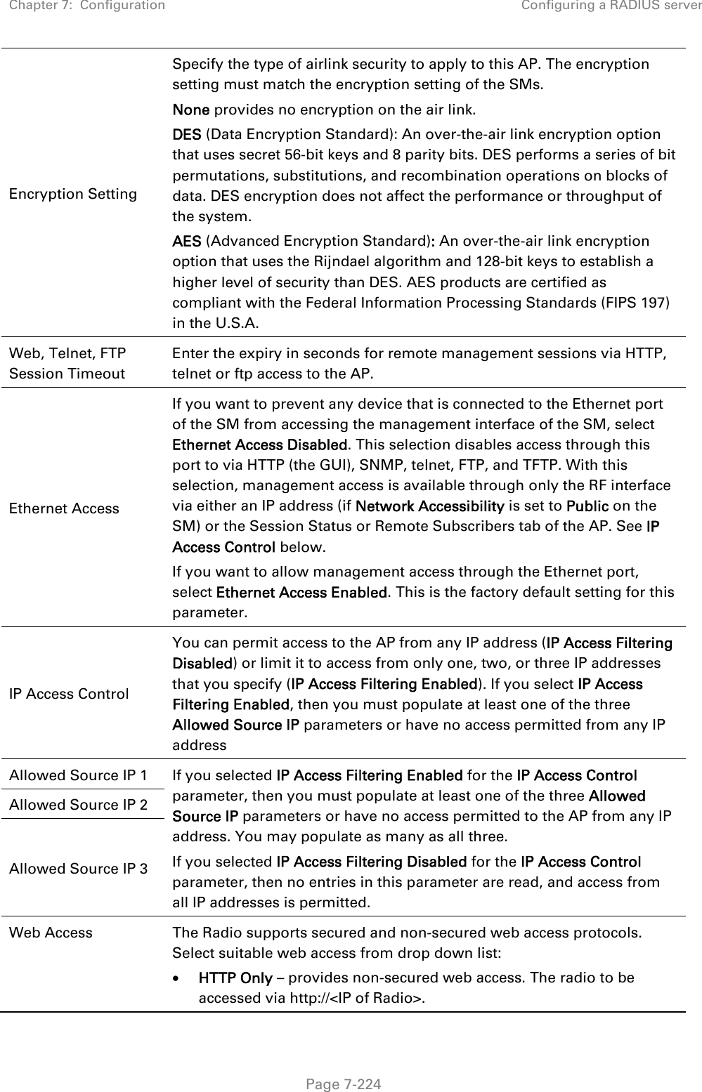 Chapter 7:  Configuration  Configuring a RADIUS server   Page 7-224 Encryption Setting Specify the type of airlink security to apply to this AP. The encryption setting must match the encryption setting of the SMs. None provides no encryption on the air link.  DES (Data Encryption Standard): An over-the-air link encryption option that uses secret 56-bit keys and 8 parity bits. DES performs a series of bit permutations, substitutions, and recombination operations on blocks of data. DES encryption does not affect the performance or throughput of the system. AES (Advanced Encryption Standard): An over-the-air link encryption option that uses the Rijndael algorithm and 128-bit keys to establish a higher level of security than DES. AES products are certified as compliant with the Federal Information Processing Standards (FIPS 197) in the U.S.A. Web, Telnet, FTP Session Timeout Enter the expiry in seconds for remote management sessions via HTTP, telnet or ftp access to the AP. Ethernet Access If you want to prevent any device that is connected to the Ethernet port of the SM from accessing the management interface of the SM, select Ethernet Access Disabled. This selection disables access through this port to via HTTP (the GUI), SNMP, telnet, FTP, and TFTP. With this selection, management access is available through only the RF interface via either an IP address (if Network Accessibility is set to Public on the SM) or the Session Status or Remote Subscribers tab of the AP. See IP Access Control below. If you want to allow management access through the Ethernet port, select Ethernet Access Enabled. This is the factory default setting for this parameter. IP Access Control You can permit access to the AP from any IP address (IP Access Filtering Disabled) or limit it to access from only one, two, or three IP addresses that you specify (IP Access Filtering Enabled). If you select IP Access Filtering Enabled, then you must populate at least one of the three Allowed Source IP parameters or have no access permitted from any IP address Allowed Source IP 1  If you selected IP Access Filtering Enabled for the IP Access Control parameter, then you must populate at least one of the three Allowed Source IP parameters or have no access permitted to the AP from any IP address. You may populate as many as all three. If you selected IP Access Filtering Disabled for the IP Access Control parameter, then no entries in this parameter are read, and access from all IP addresses is permitted. Allowed Source IP 2 Allowed Source IP 3 Web Access  The Radio supports secured and non-secured web access protocols. Select suitable web access from drop down list:  HTTP Only – provides non-secured web access. The radio to be accessed via http://&lt;IP of Radio&gt;. 