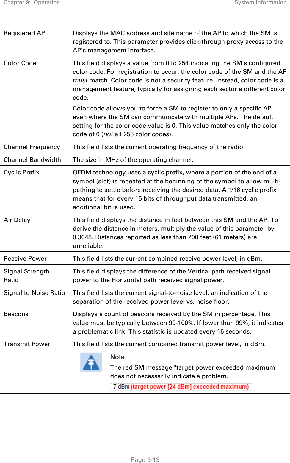 Chapter 9:  Operation  System information   Page 9-13 Registered AP  Displays the MAC address and site name of the AP to which the SM is registered to. This parameter provides click-through proxy access to the AP’s management interface. Color Code  This field displays a value from 0 to 254 indicating the SM’s configured color code. For registration to occur, the color code of the SM and the AP must match. Color code is not a security feature. Instead, color code is a management feature, typically for assigning each sector a different color code.  Color code allows you to force a SM to register to only a specific AP, even where the SM can communicate with multiple APs. The default setting for the color code value is 0. This value matches only the color code of 0 (not all 255 color codes). Channel Frequency  This field lists the current operating frequency of the radio. Channel Bandwidth  The size in MHz of the operating channel. Cyclic Prefix  OFDM technology uses a cyclic prefix, where a portion of the end of a symbol (slot) is repeated at the beginning of the symbol to allow multi-pathing to settle before receiving the desired data. A 1/16 cyclic prefix means that for every 16 bits of throughput data transmitted, an additional bit is used. Air Delay  This field displays the distance in feet between this SM and the AP. To derive the distance in meters, multiply the value of this parameter by 0.3048. Distances reported as less than 200 feet (61 meters) are unreliable. Receive Power  This field lists the current combined receive power level, in dBm. Signal Strength Ratio This field displays the difference of the Vertical path received signal power to the Horizontal path received signal power. Signal to Noise Ratio  This field lists the current signal-to-noise level, an indication of the separation of the received power level vs. noise floor. Beacons  Displays a count of beacons received by the SM in percentage. This value must be typically between 99-100%. If lower than 99%, it indicates a problematic link. This statistic is updated every 16 seconds. Transmit Power  This field lists the current combined transmit power level, in dBm.  Note The red SM message &quot;target power exceeded maximum&quot; does not necessarily indicate a problem.    