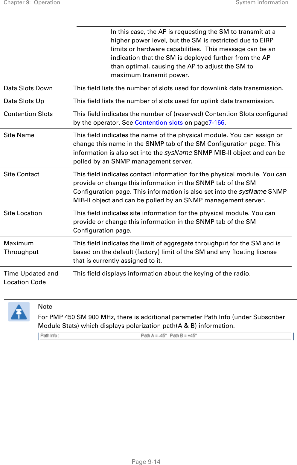 Chapter 9:  Operation  System information   Page 9-14 In this case, the AP is requesting the SM to transmit at a higher power level, but the SM is restricted due to EIRP limits or hardware capabilities.  This message can be an indication that the SM is deployed further from the AP than optimal, causing the AP to adjust the SM to maximum transmit power.  Data Slots Down  This field lists the number of slots used for downlink data transmission. Data Slots Up  This field lists the number of slots used for uplink data transmission. Contention Slots  This field indicates the number of (reserved) Contention Slots configured by the operator. See Contention slots on page7-166. Site Name  This field indicates the name of the physical module. You can assign or change this name in the SNMP tab of the SM Configuration page. This information is also set into the sysName SNMP MIB-II object and can be polled by an SNMP management server.  Site Contact  This field indicates contact information for the physical module. You can provide or change this information in the SNMP tab of the SM Configuration page. This information is also set into the sysName SNMP MIB-II object and can be polled by an SNMP management server. Site Location  This field indicates site information for the physical module. You can provide or change this information in the SNMP tab of the SM Configuration page. Maximum Throughput This field indicates the limit of aggregate throughput for the SM and is based on the default (factory) limit of the SM and any floating license that is currently assigned to it. Time Updated and Location Code This field displays information about the keying of the radio.   Note For PMP 450 SM 900 MHz, there is additional parameter Path Info (under Subscriber Module Stats) which displays polarization path(A &amp; B) information.   