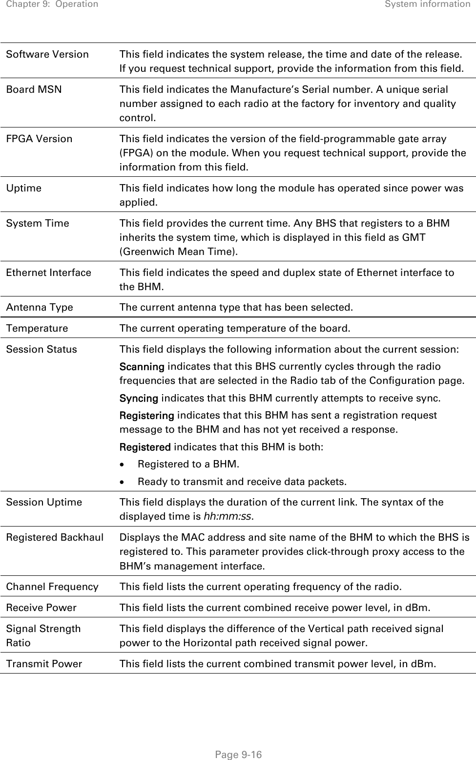 Chapter 9:  Operation  System information   Page 9-16 Software Version  This field indicates the system release, the time and date of the release. If you request technical support, provide the information from this field. Board MSN  This field indicates the Manufacture’s Serial number. A unique serial number assigned to each radio at the factory for inventory and quality control. FPGA Version  This field indicates the version of the field-programmable gate array (FPGA) on the module. When you request technical support, provide the information from this field. Uptime This field indicates how long the module has operated since power was applied. System Time  This field provides the current time. Any BHS that registers to a BHM inherits the system time, which is displayed in this field as GMT (Greenwich Mean Time). Ethernet Interface  This field indicates the speed and duplex state of Ethernet interface to the BHM.  Antenna Type  The current antenna type that has been selected.  Temperature  The current operating temperature of the board. Session Status  This field displays the following information about the current session: Scanning indicates that this BHS currently cycles through the radio frequencies that are selected in the Radio tab of the Configuration page. Syncing indicates that this BHM currently attempts to receive sync.  Registering indicates that this BHM has sent a registration request message to the BHM and has not yet received a response. Registered indicates that this BHM is both:  Registered to a BHM.  Ready to transmit and receive data packets. Session Uptime  This field displays the duration of the current link. The syntax of the displayed time is hh:mm:ss. Registered Backhaul  Displays the MAC address and site name of the BHM to which the BHS is registered to. This parameter provides click-through proxy access to the BHM’s management interface. Channel Frequency  This field lists the current operating frequency of the radio. Receive Power  This field lists the current combined receive power level, in dBm. Signal Strength Ratio This field displays the difference of the Vertical path received signal power to the Horizontal path received signal power. Transmit Power  This field lists the current combined transmit power level, in dBm. 