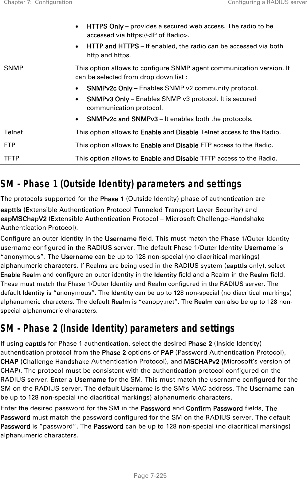 Chapter 7:  Configuration  Configuring a RADIUS server   Page 7-225  HTTPS Only – provides a secured web access. The radio to be accessed via https://&lt;IP of Radio&gt;.  HTTP and HTTPS – If enabled, the radio can be accessed via both http and https.  SNMP  This option allows to configure SNMP agent communication version. It can be selected from drop down list :  SNMPv2c Only – Enables SNMP v2 community protocol.  SNMPv3 Only – Enables SNMP v3 protocol. It is secured communication protocol.  SNMPv2c and SNMPv3 – It enables both the protocols. Telnet  This option allows to Enable and Disable Telnet access to the Radio. FTP  This option allows to Enable and Disable FTP access to the Radio. TFTP  This option allows to Enable and Disable TFTP access to the Radio.  SM - Phase 1 (Outside Identity) parameters and settings The protocols supported for the Phase 1 (Outside Identity) phase of authentication are eapttls (Extensible Authentication Protocol Tunneled Transport Layer Security) and eapMSChapV2 (Extensible Authentication Protocol – Microsoft Challenge-Handshake Authentication Protocol). Configure an outer Identity in the Username field. This must match the Phase 1/Outer Identity username configured in the RADIUS server. The default Phase 1/Outer Identity Username is “anonymous”. The Username can be up to 128 non-special (no diacritical markings) alphanumeric characters. If Realms are being used in the RADIUS system (eapttls only), select Enable Realm and configure an outer identity in the Identity field and a Realm in the Realm field. These must match the Phase 1/Outer Identity and Realm configured in the RADIUS server. The default Identity is “anonymous”. The Identity can be up to 128 non-special (no diacritical markings) alphanumeric characters. The default Realm is “canopy.net”. The Realm can also be up to 128 non-special alphanumeric characters. SM - Phase 2 (Inside Identity) parameters and settings If using eapttls for Phase 1 authentication, select the desired Phase 2 (Inside Identity) authentication protocol from the Phase 2 options of PAP (Password Authentication Protocol), CHAP (Challenge Handshake Authentication Protocol), and MSCHAPv2 (Microsoft’s version of CHAP). The protocol must be consistent with the authentication protocol configured on the RADIUS server. Enter a Username for the SM. This must match the username configured for the SM on the RADIUS server. The default Username is the SM’s MAC address. The Username can be up to 128 non-special (no diacritical markings) alphanumeric characters. Enter the desired password for the SM in the Password and Confirm Password fields. The Password must match the password configured for the SM on the RADIUS server. The default Password is “password”. The Password can be up to 128 non-special (no diacritical markings) alphanumeric characters. 