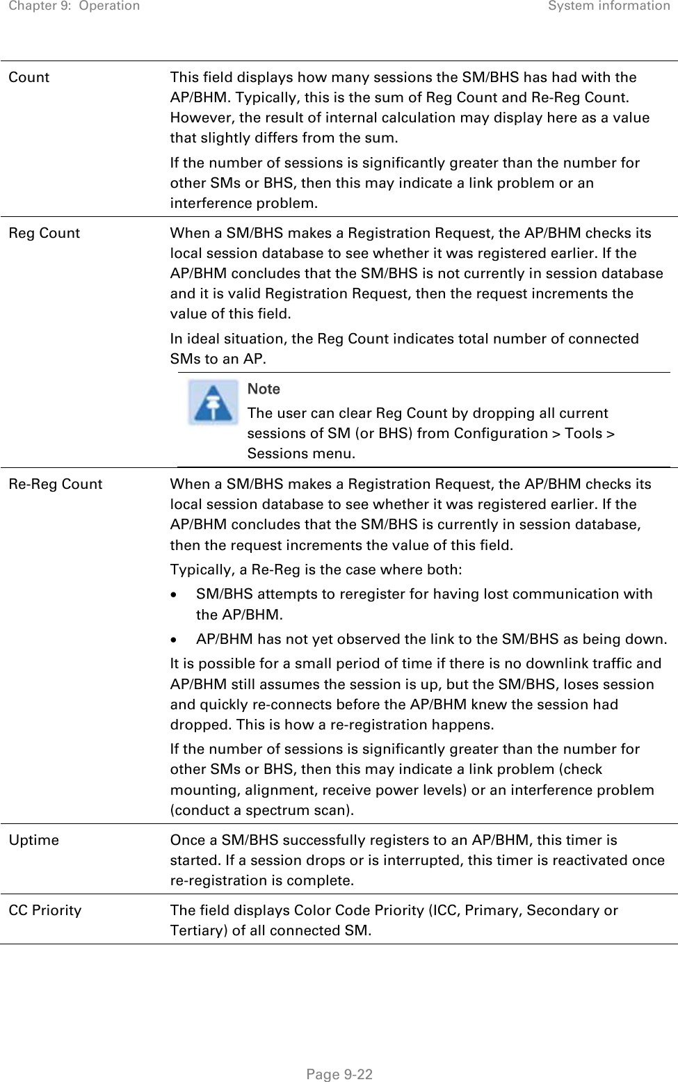 Chapter 9:  Operation  System information   Page 9-22 Count  This field displays how many sessions the SM/BHS has had with the AP/BHM. Typically, this is the sum of Reg Count and Re-Reg Count. However, the result of internal calculation may display here as a value that slightly differs from the sum.  If the number of sessions is significantly greater than the number for other SMs or BHS, then this may indicate a link problem or an interference problem. Reg Count  When a SM/BHS makes a Registration Request, the AP/BHM checks its local session database to see whether it was registered earlier. If the AP/BHM concludes that the SM/BHS is not currently in session database and it is valid Registration Request, then the request increments the value of this field. In ideal situation, the Reg Count indicates total number of connected SMs to an AP.  Note The user can clear Reg Count by dropping all current sessions of SM (or BHS) from Configuration &gt; Tools &gt; Sessions menu.  Re-Reg Count  When a SM/BHS makes a Registration Request, the AP/BHM checks its local session database to see whether it was registered earlier. If the AP/BHM concludes that the SM/BHS is currently in session database, then the request increments the value of this field.  Typically, a Re-Reg is the case where both:  SM/BHS attempts to reregister for having lost communication with the AP/BHM.  AP/BHM has not yet observed the link to the SM/BHS as being down. It is possible for a small period of time if there is no downlink traffic and AP/BHM still assumes the session is up, but the SM/BHS, loses session and quickly re-connects before the AP/BHM knew the session had dropped. This is how a re-registration happens. If the number of sessions is significantly greater than the number for other SMs or BHS, then this may indicate a link problem (check mounting, alignment, receive power levels) or an interference problem (conduct a spectrum scan). Uptime  Once a SM/BHS successfully registers to an AP/BHM, this timer is started. If a session drops or is interrupted, this timer is reactivated once re-registration is complete. CC Priority  The field displays Color Code Priority (ICC, Primary, Secondary or Tertiary) of all connected SM. 