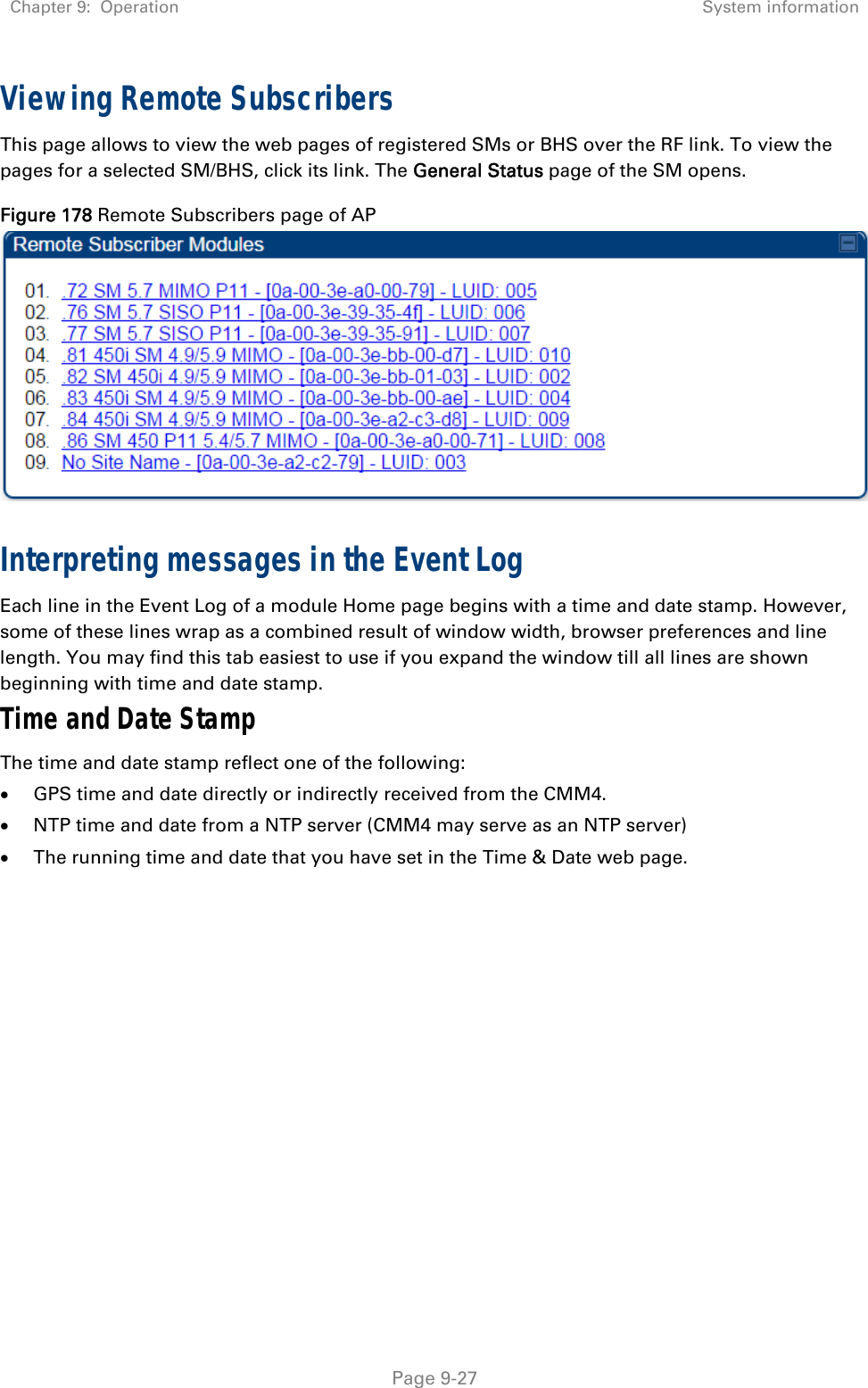 Chapter 9:  Operation  System information   Page 9-27 Viewing Remote Subscribers This page allows to view the web pages of registered SMs or BHS over the RF link. To view the pages for a selected SM/BHS, click its link. The General Status page of the SM opens. Figure 178 Remote Subscribers page of AP   Interpreting messages in the Event Log Each line in the Event Log of a module Home page begins with a time and date stamp. However, some of these lines wrap as a combined result of window width, browser preferences and line length. You may find this tab easiest to use if you expand the window till all lines are shown beginning with time and date stamp. Time and Date Stamp The time and date stamp reflect one of the following:  GPS time and date directly or indirectly received from the CMM4.  NTP time and date from a NTP server (CMM4 may serve as an NTP server)  The running time and date that you have set in the Time &amp; Date web page. 