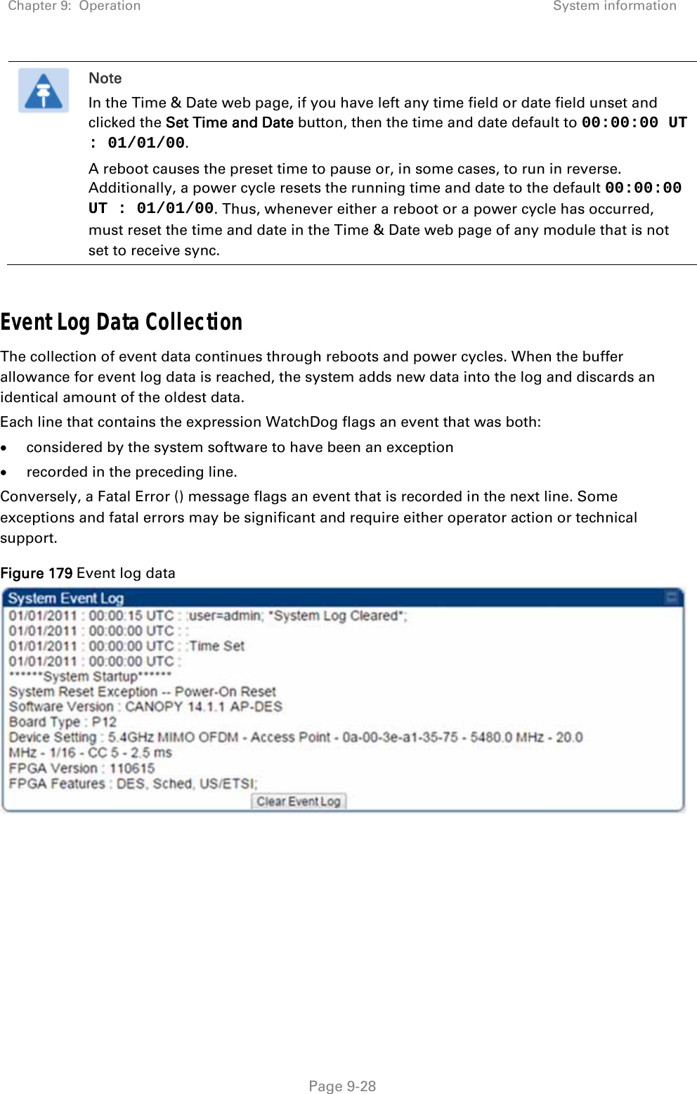 Chapter 9:  Operation  System information   Page 9-28  Note In the Time &amp; Date web page, if you have left any time field or date field unset and clicked the Set Time and Date button, then the time and date default to 00:00:00 UT : 01/01/00. A reboot causes the preset time to pause or, in some cases, to run in reverse. Additionally, a power cycle resets the running time and date to the default 00:00:00 UT : 01/01/00. Thus, whenever either a reboot or a power cycle has occurred, must reset the time and date in the Time &amp; Date web page of any module that is not set to receive sync.  Event Log Data Collection The collection of event data continues through reboots and power cycles. When the buffer allowance for event log data is reached, the system adds new data into the log and discards an identical amount of the oldest data. Each line that contains the expression WatchDog flags an event that was both:  considered by the system software to have been an exception  recorded in the preceding line.  Conversely, a Fatal Error () message flags an event that is recorded in the next line. Some exceptions and fatal errors may be significant and require either operator action or technical support. Figure 179 Event log data     