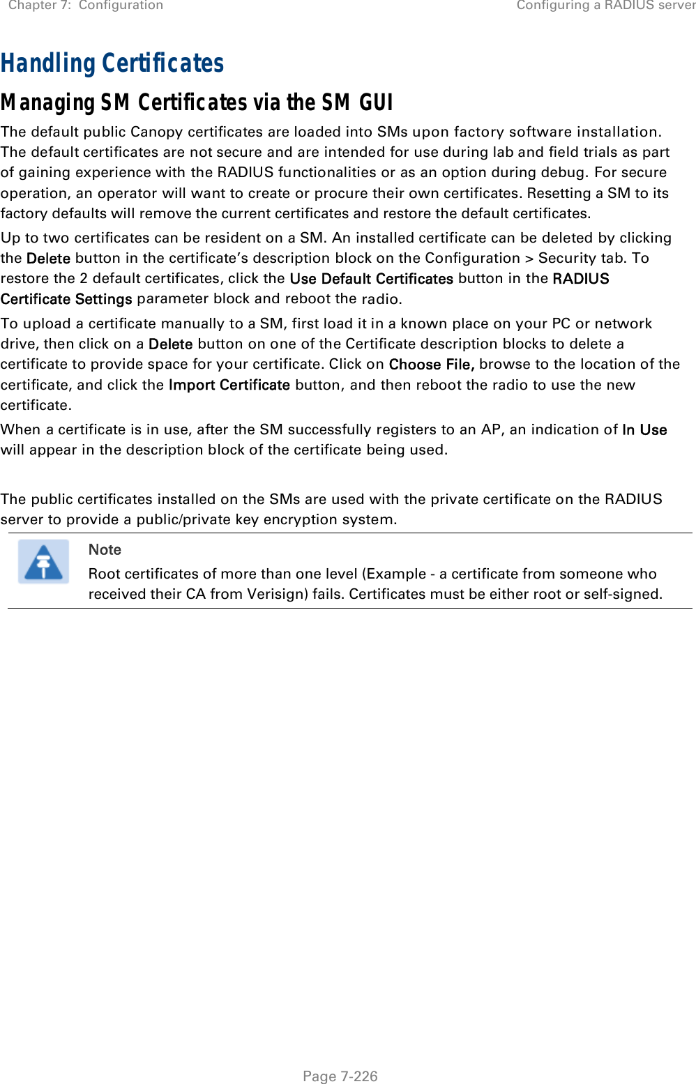 Chapter 7:  Configuration  Configuring a RADIUS server   Page 7-226 Handling Certificates Managing SM Certificates via the SM GUI The default public Canopy certificates are loaded into SMs upon factory software installation. The default certificates are not secure and are intended for use during lab and field trials as part of gaining experience with the RADIUS functionalities or as an option during debug. For secure operation, an operator will want to create or procure their own certificates. Resetting a SM to its factory defaults will remove the current certificates and restore the default certificates. Up to two certificates can be resident on a SM. An installed certificate can be deleted by clicking the Delete button in the certificate’s description block on the Configuration &gt; Security tab. To restore the 2 default certificates, click the Use Default Certificates button in the RADIUS Certificate Settings parameter block and reboot the radio. To upload a certificate manually to a SM, first load it in a known place on your PC or network drive, then click on a Delete button on one of the Certificate description blocks to delete a certificate to provide space for your certificate. Click on Choose File, browse to the location of the certificate, and click the Import Certificate button, and then reboot the radio to use the new certificate. When a certificate is in use, after the SM successfully registers to an AP, an indication of In Use will appear in the description block of the certificate being used.  The public certificates installed on the SMs are used with the private certificate on the RADIUS server to provide a public/private key encryption system.  Note Root certificates of more than one level (Example - a certificate from someone who received their CA from Verisign) fails. Certificates must be either root or self-signed.  