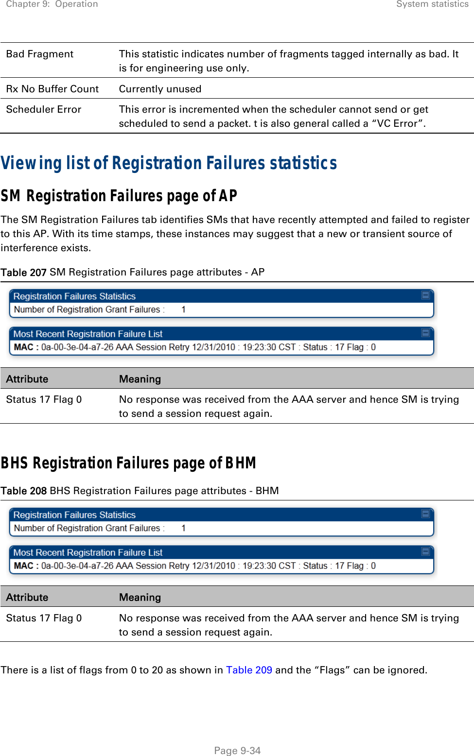 Chapter 9:  Operation  System statistics   Page 9-34 Bad Fragment  This statistic indicates number of fragments tagged internally as bad. It is for engineering use only. Rx No Buffer Count  Currently unused Scheduler Error  This error is incremented when the scheduler cannot send or get scheduled to send a packet. t is also general called a “VC Error”. Viewing list of Registration Failures statistics SM Registration Failures page of AP The SM Registration Failures tab identifies SMs that have recently attempted and failed to register to this AP. With its time stamps, these instances may suggest that a new or transient source of interference exists. Table 207 SM Registration Failures page attributes - AP  Attribute  Meaning Status 17 Flag 0  No response was received from the AAA server and hence SM is trying to send a session request again.  BHS Registration Failures page of BHM Table 208 BHS Registration Failures page attributes - BHM  Attribute  Meaning Status 17 Flag 0  No response was received from the AAA server and hence SM is trying to send a session request again.  There is a list of flags from 0 to 20 as shown in Table 209 and the “Flags” can be ignored.  