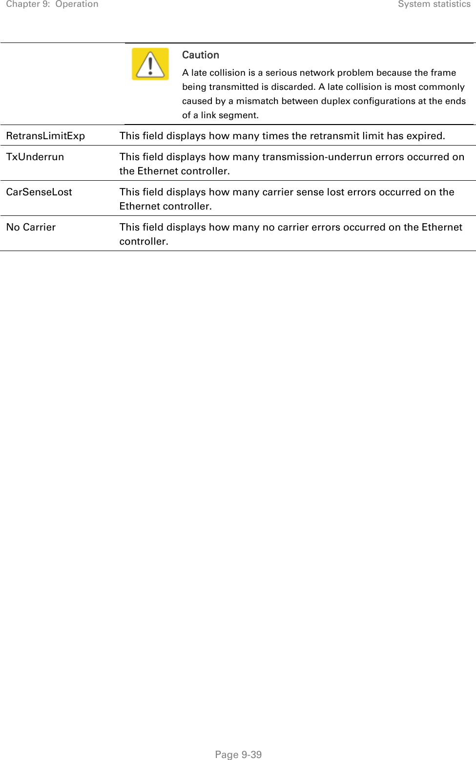 Chapter 9:  Operation  System statistics   Page 9-39  Caution A late collision is a serious network problem because the frame being transmitted is discarded. A late collision is most commonly caused by a mismatch between duplex configurations at the ends of a link segment.  RetransLimitExp  This field displays how many times the retransmit limit has expired. TxUnderrun  This field displays how many transmission-underrun errors occurred on the Ethernet controller. CarSenseLost  This field displays how many carrier sense lost errors occurred on the Ethernet controller.  No Carrier  This field displays how many no carrier errors occurred on the Ethernet controller.    