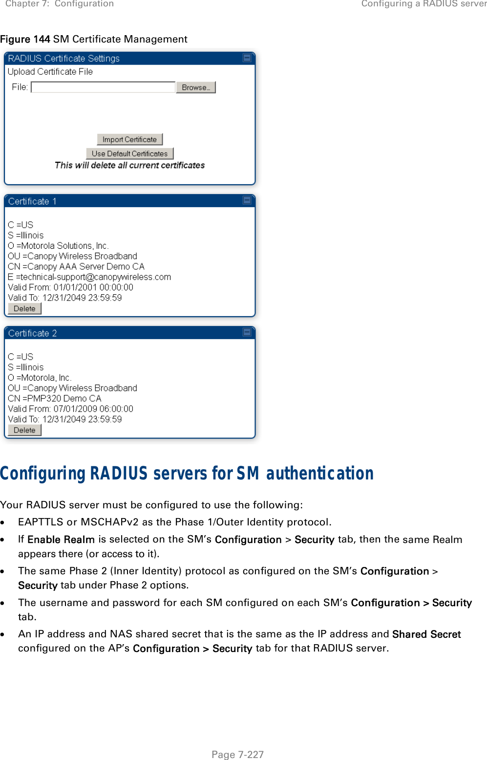 Chapter 7:  Configuration  Configuring a RADIUS server   Page 7-227 Figure 144 SM Certificate Management  Configuring RADIUS servers for SM authentication Your RADIUS server must be configured to use the following:  EAPTTLS or MSCHAPv2 as the Phase 1/Outer Identity protocol.  If Enable Realm is selected on the SM’s Configuration &gt; Security tab, then the same Realm appears there (or access to it).  The same Phase 2 (Inner Identity) protocol as configured on the SM’s Configuration &gt; Security tab under Phase 2 options.  The username and password for each SM configured on each SM’s Configuration &gt; Security tab.  An IP address and NAS shared secret that is the same as the IP address and Shared Secret configured on the AP’s Configuration &gt; Security tab for that RADIUS server. 