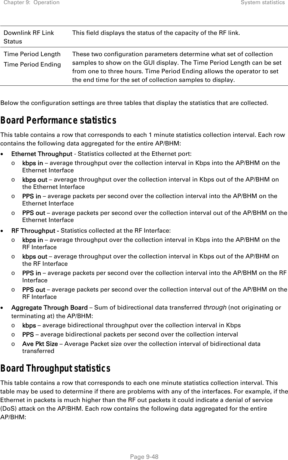 Chapter 9:  Operation  System statistics   Page 9-48 Downlink RF Link Status This field displays the status of the capacity of the RF link. Time Period Length Time Period Ending These two configuration parameters determine what set of collection samples to show on the GUI display. The Time Period Length can be set from one to three hours. Time Period Ending allows the operator to set the end time for the set of collection samples to display.  Below the configuration settings are three tables that display the statistics that are collected. Board Performance statistics  This table contains a row that corresponds to each 1 minute statistics collection interval. Each row contains the following data aggregated for the entire AP/BHM:  Ethernet Throughput - Statistics collected at the Ethernet port: o kbps in – average throughput over the collection interval in Kbps into the AP/BHM on the Ethernet Interface o kbps out – average throughput over the collection interval in Kbps out of the AP/BHM on the Ethernet Interface o PPS in – average packets per second over the collection interval into the AP/BHM on the Ethernet Interface o PPS out – average packets per second over the collection interval out of the AP/BHM on the Ethernet Interface  RF Throughput - Statistics collected at the RF Interface: o kbps in – average throughput over the collection interval in Kbps into the AP/BHM on the RF Interface o kbps out – average throughput over the collection interval in Kbps out of the AP/BHM on the RF Interface o PPS in – average packets per second over the collection interval into the AP/BHM on the RF Interface o PPS out – average packets per second over the collection interval out of the AP/BHM on the RF Interface  Aggregate Through Board – Sum of bidirectional data transferred through (not originating or terminating at) the AP/BHM: o kbps – average bidirectional throughput over the collection interval in Kbps  o PPS – average bidirectional packets per second over the collection interval  o Ave Pkt Size – Average Packet size over the collection interval of bidirectional data transferred Board Throughput statistics This table contains a row that corresponds to each one minute statistics collection interval. This table may be used to determine if there are problems with any of the interfaces. For example, if the Ethernet in packets is much higher than the RF out packets it could indicate a denial of service (DoS) attack on the AP/BHM. Each row contains the following data aggregated for the entire AP/BHM: 