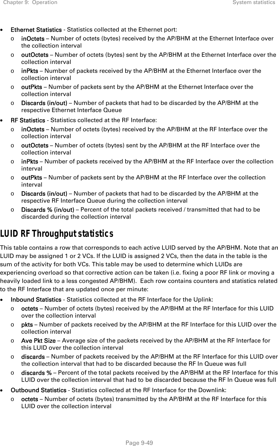 Chapter 9:  Operation  System statistics   Page 9-49  Ethernet Statistics - Statistics collected at the Ethernet port: o inOctets – Number of octets (bytes) received by the AP/BHM at the Ethernet Interface over the collection interval o outOctets – Number of octets (bytes) sent by the AP/BHM at the Ethernet Interface over the collection interval o inPkts – Number of packets received by the AP/BHM at the Ethernet Interface over the collection interval o outPkts – Number of packets sent by the AP/BHM at the Ethernet Interface over the collection interval o Discards (in/out) – Number of packets that had to be discarded by the AP/BHM at the respective Ethernet Interface Queue  RF Statistics - Statistics collected at the RF Interface: o inOctets – Number of octets (bytes) received by the AP/BHM at the RF Interface over the collection interval o outOctets – Number of octets (bytes) sent by the AP/BHM at the RF Interface over the collection interval o inPkts – Number of packets received by the AP/BHM at the RF Interface over the collection interval o outPkts – Number of packets sent by the AP/BHM at the RF Interface over the collection interval o Discards (in/out) – Number of packets that had to be discarded by the AP/BHM at the respective RF Interface Queue during the collection interval o Discards % (in/out) – Percent of the total packets received / transmitted that had to be discarded during the collection interval LUID RF Throughput statistics This table contains a row that corresponds to each active LUID served by the AP/BHM. Note that an LUID may be assigned 1 or 2 VCs. If the LUID is assigned 2 VCs, then the data in the table is the sum of the activity for both VCs. This table may be used to determine which LUIDs are experiencing overload so that corrective action can be taken (i.e. fixing a poor RF link or moving a heavily loaded link to a less congested AP/BHM).  Each row contains counters and statistics related to the RF Interface that are updated once per minute:  Inbound Statistics - Statistics collected at the RF Interface for the Uplink: o octets – Number of octets (bytes) received by the AP/BHM at the RF Interface for this LUID over the collection interval o pkts – Number of packets received by the AP/BHM at the RF Interface for this LUID over the collection interval o Ave Pkt Size – Average size of the packets received by the AP/BHM at the RF Interface for this LUID over the collection interval o discards – Number of packets received by the AP/BHM at the RF Interface for this LUID over the collection interval that had to be discarded because the RF In Queue was full o discards % – Percent of the total packets received by the AP/BHM at the RF Interface for this LUID over the collection interval that had to be discarded because the RF In Queue was full  Outbound Statistics - Statistics collected at the RF Interface for the Downlink: o octets – Number of octets (bytes) transmitted by the AP/BHM at the RF Interface for this LUID over the collection interval 