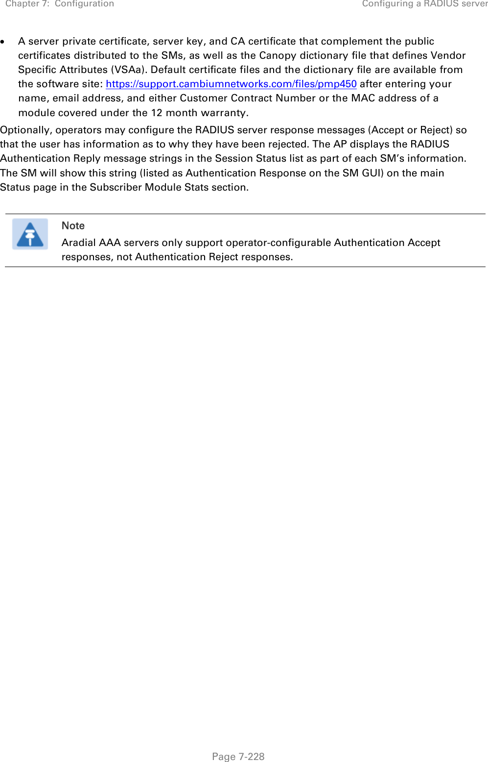 Chapter 7:  Configuration  Configuring a RADIUS server   Page 7-228  A server private certificate, server key, and CA certificate that complement the public certificates distributed to the SMs, as well as the Canopy dictionary file that defines Vendor Specific Attributes (VSAa). Default certificate files and the dictionary file are available from the software site: https://support.cambiumnetworks.com/files/pmp450 after entering your name, email address, and either Customer Contract Number or the MAC address of a module covered under the 12 month warranty. Optionally, operators may configure the RADIUS server response messages (Accept or Reject) so that the user has information as to why they have been rejected. The AP displays the RADIUS Authentication Reply message strings in the Session Status list as part of each SM’s information. The SM will show this string (listed as Authentication Response on the SM GUI) on the main Status page in the Subscriber Module Stats section.    Note Aradial AAA servers only support operator-configurable Authentication Accept responses, not Authentication Reject responses.    