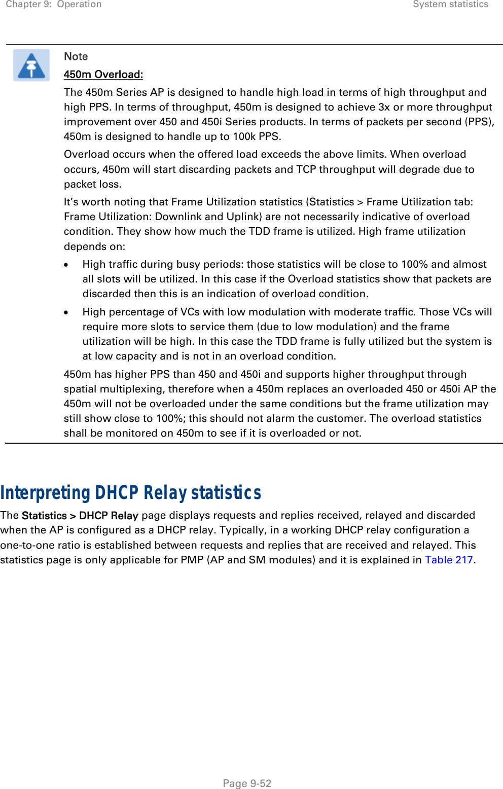 Chapter 9:  Operation  System statistics   Page 9-52  Note 450m Overload: The 450m Series AP is designed to handle high load in terms of high throughput and high PPS. In terms of throughput, 450m is designed to achieve 3x or more throughput improvement over 450 and 450i Series products. In terms of packets per second (PPS), 450m is designed to handle up to 100k PPS. Overload occurs when the offered load exceeds the above limits. When overload occurs, 450m will start discarding packets and TCP throughput will degrade due to packet loss. It’s worth noting that Frame Utilization statistics (Statistics &gt; Frame Utilization tab: Frame Utilization: Downlink and Uplink) are not necessarily indicative of overload condition. They show how much the TDD frame is utilized. High frame utilization depends on:   High traffic during busy periods: those statistics will be close to 100% and almost all slots will be utilized. In this case if the Overload statistics show that packets are discarded then this is an indication of overload condition.  High percentage of VCs with low modulation with moderate traffic. Those VCs will require more slots to service them (due to low modulation) and the frame utilization will be high. In this case the TDD frame is fully utilized but the system is at low capacity and is not in an overload condition. 450m has higher PPS than 450 and 450i and supports higher throughput through spatial multiplexing, therefore when a 450m replaces an overloaded 450 or 450i AP the 450m will not be overloaded under the same conditions but the frame utilization may still show close to 100%; this should not alarm the customer. The overload statistics shall be monitored on 450m to see if it is overloaded or not.   Interpreting DHCP Relay statistics The Statistics &gt; DHCP Relay page displays requests and replies received, relayed and discarded when the AP is configured as a DHCP relay. Typically, in a working DHCP relay configuration a one-to-one ratio is established between requests and replies that are received and relayed. This statistics page is only applicable for PMP (AP and SM modules) and it is explained in Table 217. 