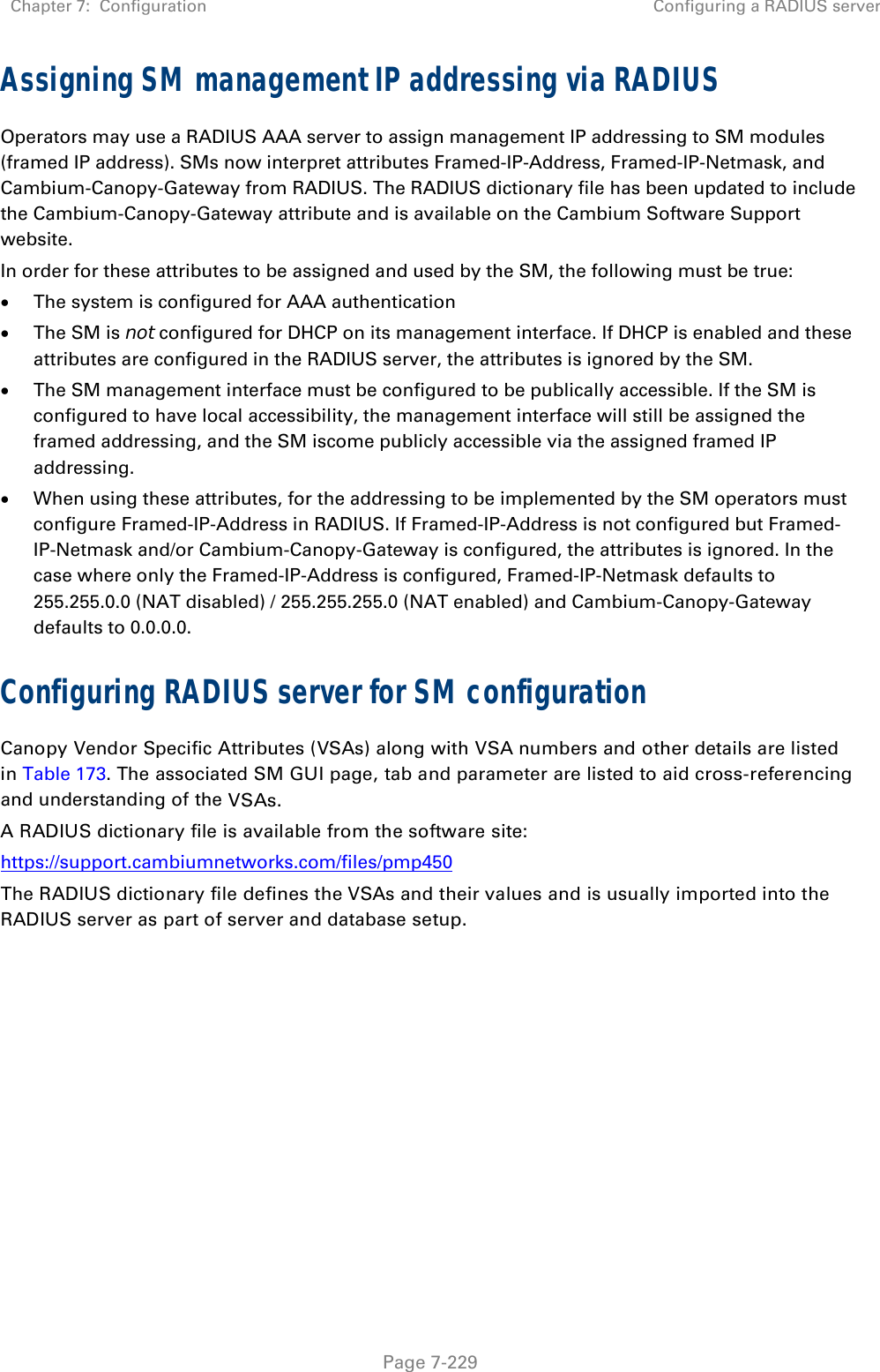 Chapter 7:  Configuration  Configuring a RADIUS server   Page 7-229 Assigning SM management IP addressing via RADIUS Operators may use a RADIUS AAA server to assign management IP addressing to SM modules (framed IP address). SMs now interpret attributes Framed-IP-Address, Framed-IP-Netmask, and Cambium-Canopy-Gateway from RADIUS. The RADIUS dictionary file has been updated to include the Cambium-Canopy-Gateway attribute and is available on the Cambium Software Support website. In order for these attributes to be assigned and used by the SM, the following must be true:  The system is configured for AAA authentication  The SM is not configured for DHCP on its management interface. If DHCP is enabled and these attributes are configured in the RADIUS server, the attributes is ignored by the SM.  The SM management interface must be configured to be publically accessible. If the SM is configured to have local accessibility, the management interface will still be assigned the framed addressing, and the SM iscome publicly accessible via the assigned framed IP addressing.  When using these attributes, for the addressing to be implemented by the SM operators must configure Framed-IP-Address in RADIUS. If Framed-IP-Address is not configured but Framed-IP-Netmask and/or Cambium-Canopy-Gateway is configured, the attributes is ignored. In the case where only the Framed-IP-Address is configured, Framed-IP-Netmask defaults to 255.255.0.0 (NAT disabled) / 255.255.255.0 (NAT enabled) and Cambium-Canopy-Gateway defaults to 0.0.0.0. Configuring RADIUS server for SM configuration Canopy Vendor Specific Attributes (VSAs) along with VSA numbers and other details are listed in Table 173. The associated SM GUI page, tab and parameter are listed to aid cross-referencing and understanding of the VSAs. A RADIUS dictionary file is available from the software site:  https://support.cambiumnetworks.com/files/pmp450 The RADIUS dictionary file defines the VSAs and their values and is usually imported into the RADIUS server as part of server and database setup.  