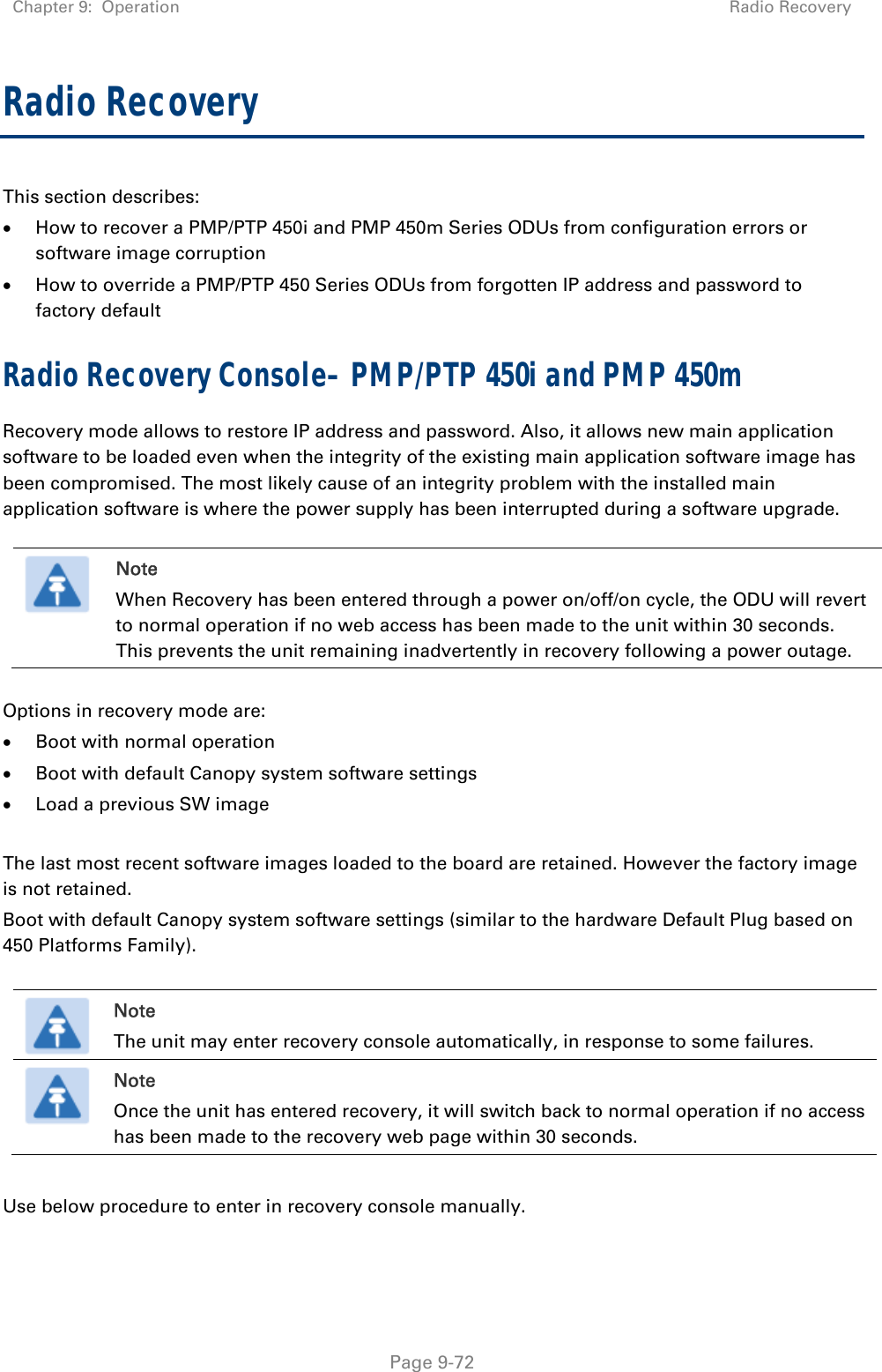 Chapter 9:  Operation  Radio Recovery   Page 9-72 Radio Recovery  This section describes:  How to recover a PMP/PTP 450i and PMP 450m Series ODUs from configuration errors or software image corruption  How to override a PMP/PTP 450 Series ODUs from forgotten IP address and password to factory default Radio Recovery Console– PMP/PTP 450i and PMP 450m Recovery mode allows to restore IP address and password. Also, it allows new main application software to be loaded even when the integrity of the existing main application software image has been compromised. The most likely cause of an integrity problem with the installed main application software is where the power supply has been interrupted during a software upgrade.   Note When Recovery has been entered through a power on/off/on cycle, the ODU will revert to normal operation if no web access has been made to the unit within 30 seconds. This prevents the unit remaining inadvertently in recovery following a power outage.  Options in recovery mode are:   Boot with normal operation  Boot with default Canopy system software settings  Load a previous SW image  The last most recent software images loaded to the board are retained. However the factory image is not retained. Boot with default Canopy system software settings (similar to the hardware Default Plug based on 450 Platforms Family).   Note The unit may enter recovery console automatically, in response to some failures.  Note Once the unit has entered recovery, it will switch back to normal operation if no access has been made to the recovery web page within 30 seconds.  Use below procedure to enter in recovery console manually.   