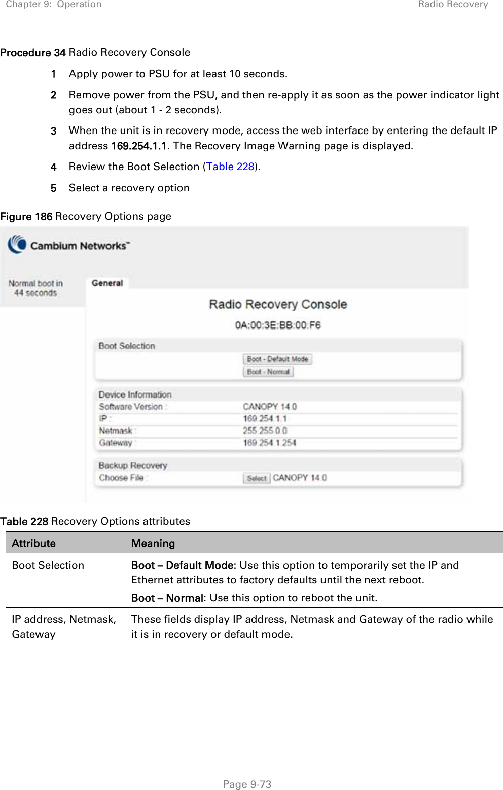 Chapter 9:  Operation  Radio Recovery   Page 9-73 Procedure 34 Radio Recovery Console 1  Apply power to PSU for at least 10 seconds. 2  Remove power from the PSU, and then re-apply it as soon as the power indicator light goes out (about 1 - 2 seconds). 3  When the unit is in recovery mode, access the web interface by entering the default IP address 169.254.1.1. The Recovery Image Warning page is displayed. 4  Review the Boot Selection (Table 228). 5  Select a recovery option Figure 186 Recovery Options page  Table 228 Recovery Options attributes Attribute  Meaning Boot Selection  Boot – Default Mode: Use this option to temporarily set the IP and Ethernet attributes to factory defaults until the next reboot. Boot – Normal: Use this option to reboot the unit. IP address, Netmask, Gateway These fields display IP address, Netmask and Gateway of the radio while it is in recovery or default mode.  