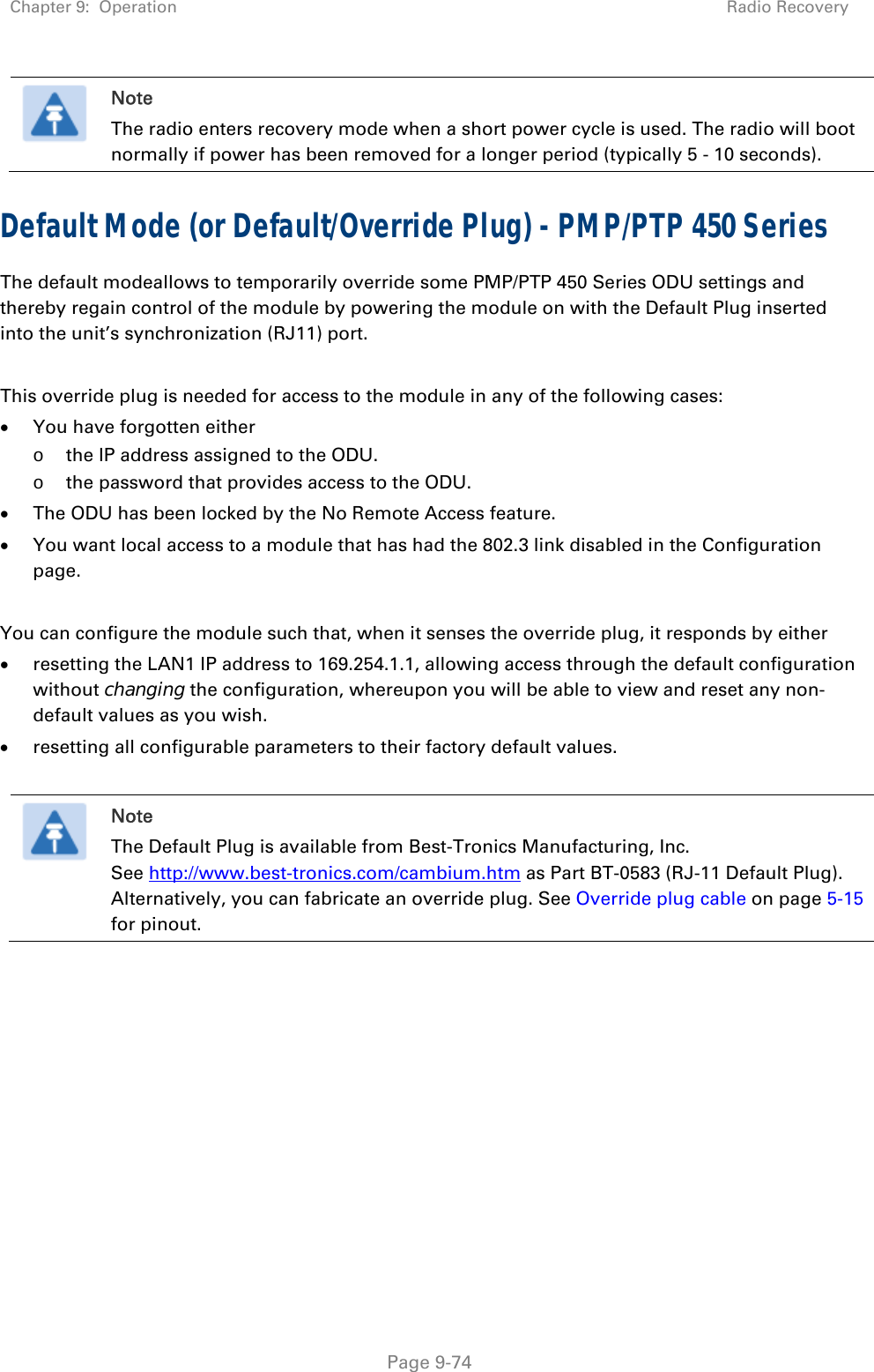 Chapter 9:  Operation  Radio Recovery   Page 9-74  Note The radio enters recovery mode when a short power cycle is used. The radio will boot normally if power has been removed for a longer period (typically 5 - 10 seconds). Default Mode (or Default/Override Plug) - PMP/PTP 450 Series  The default modeallows to temporarily override some PMP/PTP 450 Series ODU settings and thereby regain control of the module by powering the module on with the Default Plug inserted into the unit’s synchronization (RJ11) port.  This override plug is needed for access to the module in any of the following cases:  You have forgotten either o the IP address assigned to the ODU. o the password that provides access to the ODU.  The ODU has been locked by the No Remote Access feature.   You want local access to a module that has had the 802.3 link disabled in the Configuration page.  You can configure the module such that, when it senses the override plug, it responds by either  resetting the LAN1 IP address to 169.254.1.1, allowing access through the default configuration without changing the configuration, whereupon you will be able to view and reset any non-default values as you wish.  resetting all configurable parameters to their factory default values.   Note The Default Plug is available from Best-Tronics Manufacturing, Inc. See http://www.best-tronics.com/cambium.htm as Part BT-0583 (RJ-11 Default Plug). Alternatively, you can fabricate an override plug. See Override plug cable on page 5-15 for pinout.  