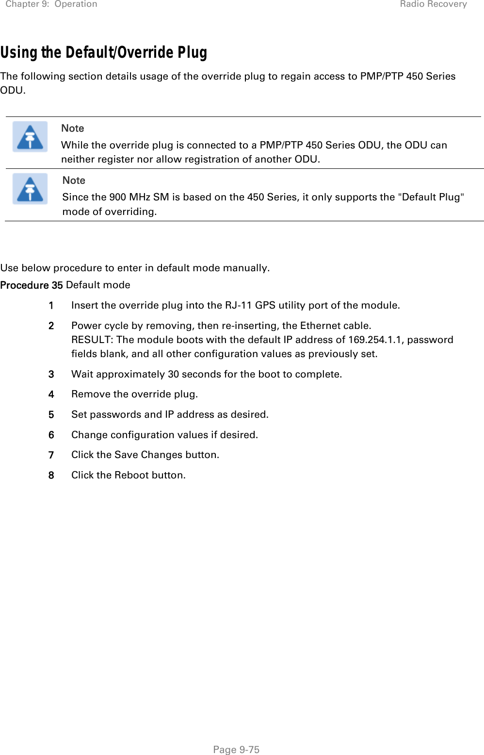 Chapter 9:  Operation  Radio Recovery   Page 9-75 Using the Default/Override Plug The following section details usage of the override plug to regain access to PMP/PTP 450 Series ODU.   Note While the override plug is connected to a PMP/PTP 450 Series ODU, the ODU can neither register nor allow registration of another ODU.  Note Since the 900 MHz SM is based on the 450 Series, it only supports the &quot;Default Plug&quot; mode of overriding.    Use below procedure to enter in default mode manually. Procedure 35 Default mode 1  Insert the override plug into the RJ-11 GPS utility port of the module.  2  Power cycle by removing, then re-inserting, the Ethernet cable. RESULT: The module boots with the default IP address of 169.254.1.1, password fields blank, and all other configuration values as previously set. 3  Wait approximately 30 seconds for the boot to complete. 4  Remove the override plug. 5  Set passwords and IP address as desired. 6  Change configuration values if desired. 7  Click the Save Changes button. 8  Click the Reboot button.    