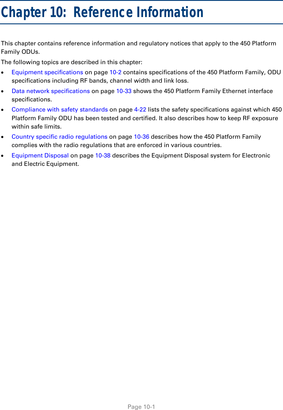   Page 10-1 Chapter 10:  Reference Information This chapter contains reference information and regulatory notices that apply to the 450 Platform Family ODUs. The following topics are described in this chapter:  Equipment specifications on page 10-2 contains specifications of the 450 Platform Family, ODU specifications including RF bands, channel width and link loss.  Data network specifications on page 10-33 shows the 450 Platform Family Ethernet interface specifications.  Compliance with safety standards on page 4-22 lists the safety specifications against which 450 Platform Family ODU has been tested and certified. It also describes how to keep RF exposure within safe limits.  Country specific radio regulations on page 10-36 describes how the 450 Platform Family complies with the radio regulations that are enforced in various countries.  Equipment Disposal on page 10-38 describes the Equipment Disposal system for Electronic and Electric Equipment.  