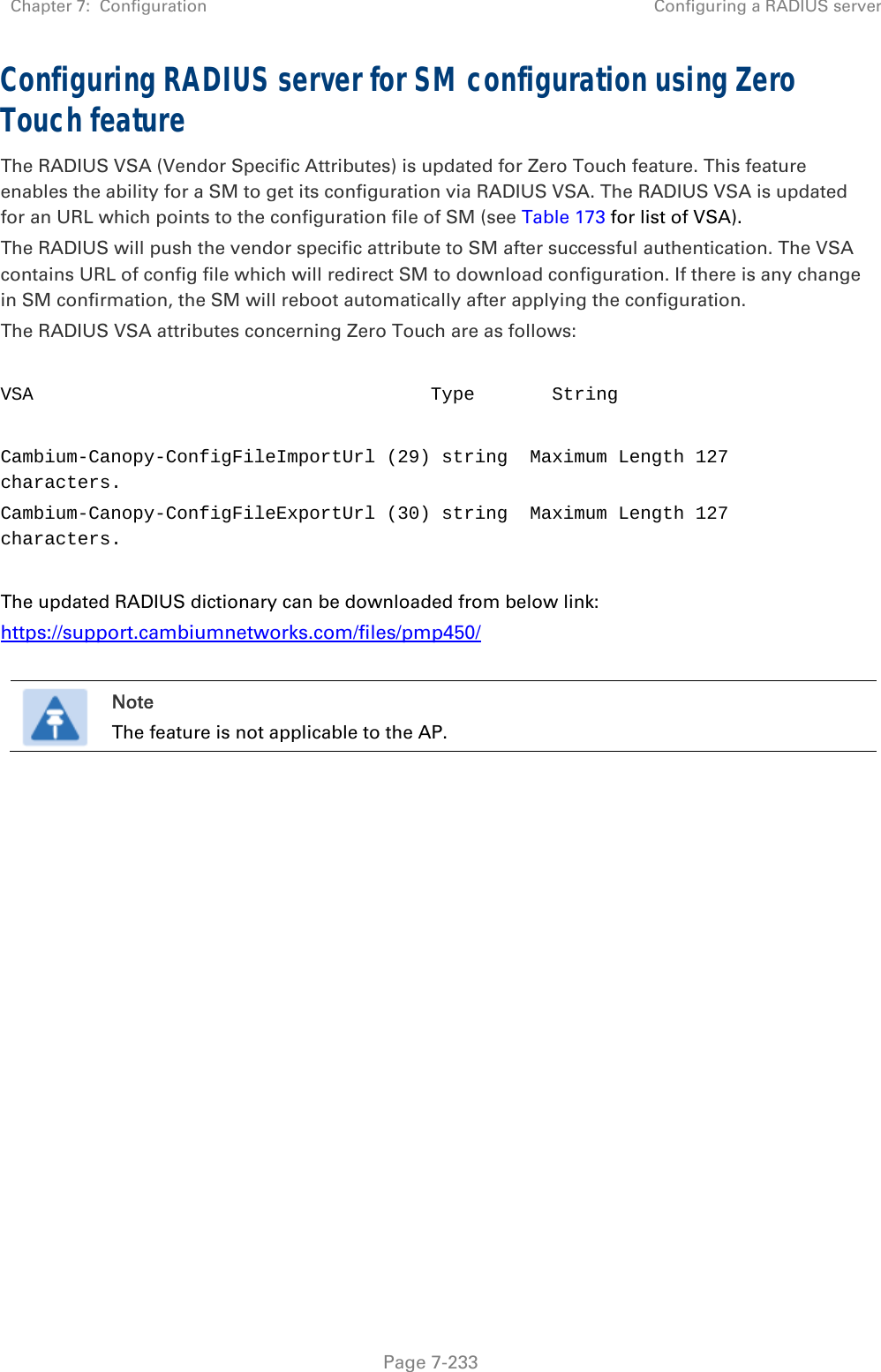 Chapter 7:  Configuration  Configuring a RADIUS server   Page 7-233 Configuring RADIUS server for SM configuration using Zero Touch feature The RADIUS VSA (Vendor Specific Attributes) is updated for Zero Touch feature. This feature enables the ability for a SM to get its configuration via RADIUS VSA. The RADIUS VSA is updated for an URL which points to the configuration file of SM (see Table 173 for list of VSA). The RADIUS will push the vendor specific attribute to SM after successful authentication. The VSA contains URL of config file which will redirect SM to download configuration. If there is any change in SM confirmation, the SM will reboot automatically after applying the configuration. The RADIUS VSA attributes concerning Zero Touch are as follows:  VSA                                    Type       String   Cambium-Canopy-ConfigFileImportUrl (29) string  Maximum Length 127 characters. Cambium-Canopy-ConfigFileExportUrl (30) string  Maximum Length 127 characters.  The updated RADIUS dictionary can be downloaded from below link: https://support.cambiumnetworks.com/files/pmp450/   Note The feature is not applicable to the AP.   