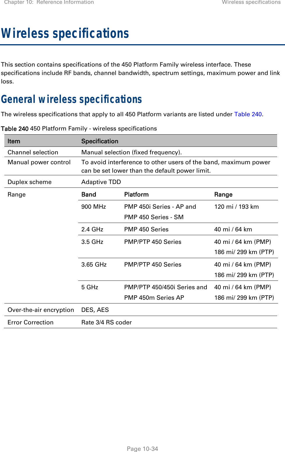 Chapter 10:  Reference Information Wireless specifications   Page 10-34 Wireless specifications This section contains specifications of the 450 Platform Family wireless interface. These specifications include RF bands, channel bandwidth, spectrum settings, maximum power and link loss. General wireless specifications The wireless specifications that apply to all 450 Platform variants are listed under Table 240. Table 240 450 Platform Family - wireless specifications Item  Specification Channel selection  Manual selection (fixed frequency). Manual power control   To avoid interference to other users of the band, maximum power can be set lower than the default power limit. Duplex scheme  Adaptive TDD Range  Band Platform  Range 900 MHz   PMP 450i Series - AP and  PMP 450 Series - SM 120 mi / 193 km 2.4 GHz   PMP 450 Series   40 mi / 64 km 3.5 GHz   PMP/PTP 450 Series  40 mi / 64 km (PMP) 186 mi/ 299 km (PTP) 3.65 GHz   PMP/PTP 450 Series  40 mi / 64 km (PMP) 186 mi/ 299 km (PTP) 5 GHz   PMP/PTP 450/450i Series and PMP 450m Series AP 40 mi / 64 km (PMP) 186 mi/ 299 km (PTP) Over-the-air encryption  DES, AES Error Correction  Rate 3/4 RS coder    
