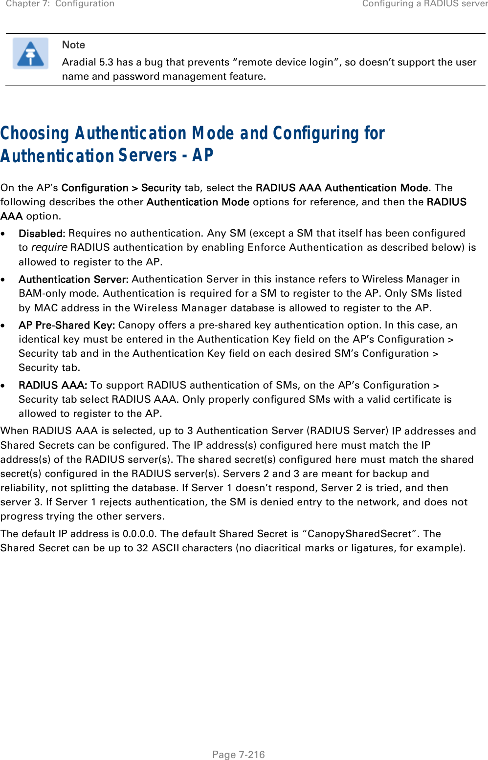 Chapter 7:  Configuration  Configuring a RADIUS server   Page 7-216  Note Aradial 5.3 has a bug that prevents “remote device login”, so doesn’t support the user name and password management feature.  Choosing Authentication Mode and Configuring for Authentication Servers - AP On the AP’s Configuration &gt; Security tab, select the RADIUS AAA Authentication Mode. The following describes the other Authentication Mode options for reference, and then the RADIUS AAA option.  Disabled: Requires no authentication. Any SM (except a SM that itself has been configured to require RADIUS authentication by enabling Enforce Authentication as described below) is allowed to register to the AP.  Authentication Server: Authentication Server in this instance refers to Wireless Manager in BAM-only mode. Authentication is required for a SM to register to the AP. Only SMs listed by MAC address in the Wireless Manager database is allowed to register to the AP.  AP Pre-Shared Key: Canopy offers a pre-shared key authentication option. In this case, an identical key must be entered in the Authentication Key field on the AP’s Configuration &gt; Security tab and in the Authentication Key field on each desired SM’s Configuration &gt; Security tab.  RADIUS AAA: To support RADIUS authentication of SMs, on the AP’s Configuration &gt; Security tab select RADIUS AAA. Only properly configured SMs with a valid certificate is allowed to register to the AP. When RADIUS AAA is selected, up to 3 Authentication Server (RADIUS Server) IP addresses and Shared Secrets can be configured. The IP address(s) configured here must match the IP address(s) of the RADIUS server(s). The shared secret(s) configured here must match the shared secret(s) configured in the RADIUS server(s). Servers 2 and 3 are meant for backup and reliability, not splitting the database. If Server 1 doesn’t respond, Server 2 is tried, and then server 3. If Server 1 rejects authentication, the SM is denied entry to the network, and does not progress trying the other servers. The default IP address is 0.0.0.0. The default Shared Secret is “CanopySharedSecret”. The Shared Secret can be up to 32 ASCII characters (no diacritical marks or ligatures, for example).  