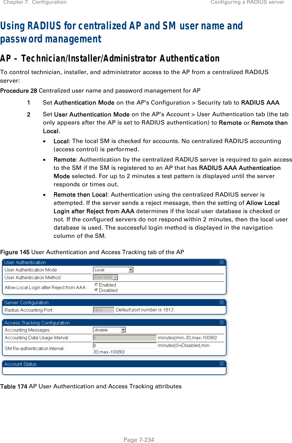 Chapter 7:  Configuration  Configuring a RADIUS server   Page 7-234 Using RADIUS for centralized AP and SM user name and password management AP – Technician/Installer/Administrator Authentication To control technician, installer, and administrator access to the AP from a centralized RADIUS server: Procedure 28 Centralized user name and password management for AP 1  Set Authentication Mode on the AP’s Configuration &gt; Security tab to RADIUS AAA 2  Set User Authentication Mode on the AP’s Account &gt; User Authentication tab (the tab only appears after the AP is set to RADIUS authentication) to Remote or Remote then Local.  Local: The local SM is checked for accounts. No centralized RADIUS accounting (access control) is performed.  Remote: Authentication by the centralized RADIUS server is required to gain access to the SM if the SM is registered to an AP that has RADIUS AAA Authentication Mode selected. For up to 2 minutes a test pattern is displayed until the server responds or times out.  Remote then Local: Authentication using the centralized RADIUS server is attempted. If the server sends a reject message, then the setting of Allow Local Login after Reject from AAA determines if the local user database is checked or not. If the configured servers do not respond within 2 minutes, then the local user database is used. The successful login method is displayed in the navigation column of the SM. Figure 145 User Authentication and Access Tracking tab of the AP  Table 174 AP User Authentication and Access Tracking attributes 