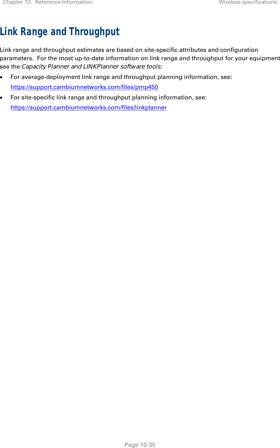 Chapter 10:  Reference Information Wireless specifications   Page 10-35 Link Range and Throughput Link range and throughput estimates are based on site-specific attributes and configuration parameters.  For the most up-to-date information on link range and throughput for your equipment see the Capacity Planner and LINKPlanner software tools:  For average-deployment link range and throughput planning information, see: https://support.cambiumnetworks.com/files/pmp450  For site-specific link range and throughput planning information, see: https://support.cambiumnetworks.com/files/linkplanner 