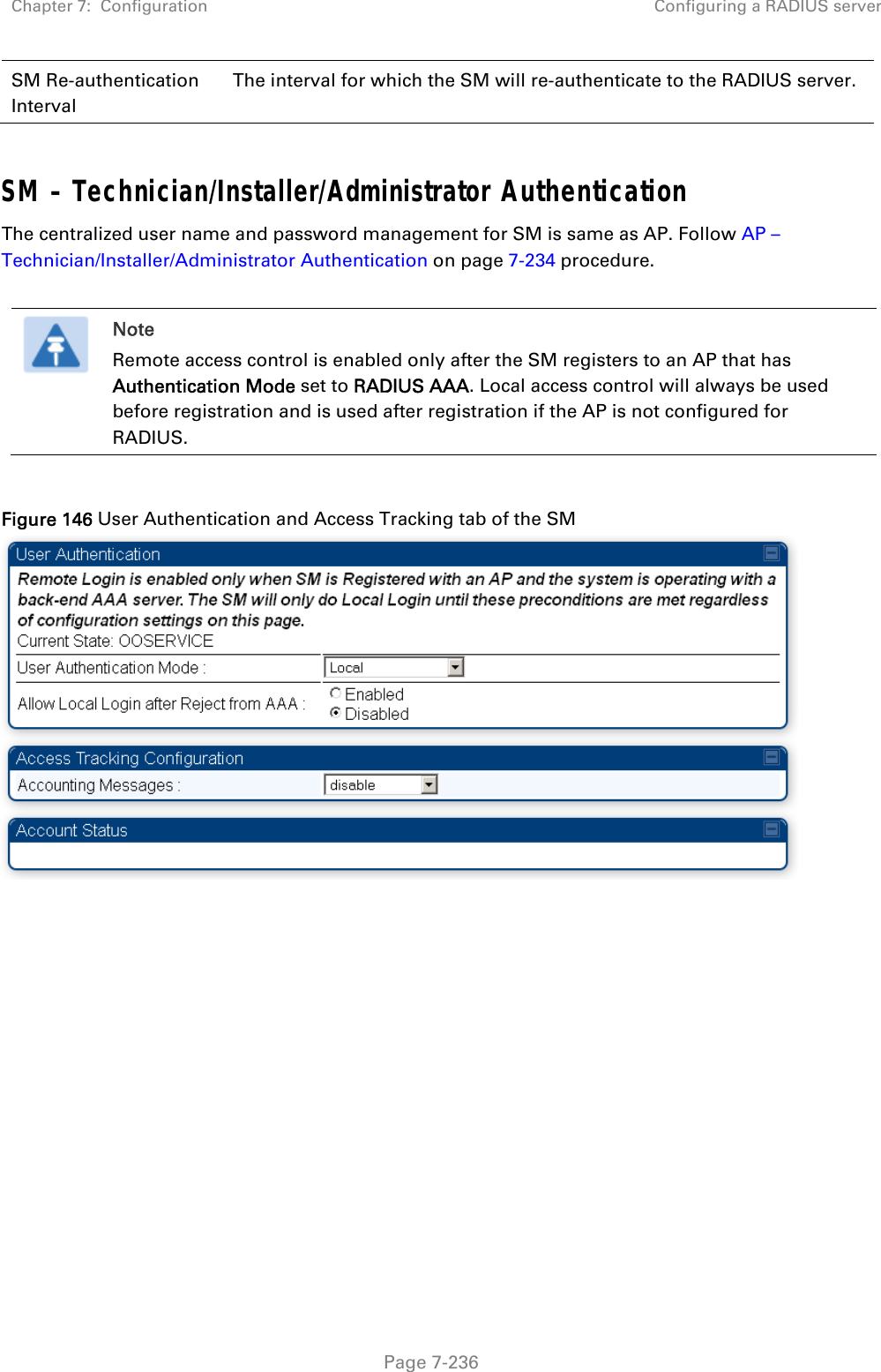 Chapter 7:  Configuration  Configuring a RADIUS server   Page 7-236 SM Re-authentication Interval The interval for which the SM will re-authenticate to the RADIUS server.  SM – Technician/Installer/Administrator Authentication The centralized user name and password management for SM is same as AP. Follow AP – Technician/Installer/Administrator Authentication on page 7-234 procedure.   Note Remote access control is enabled only after the SM registers to an AP that has Authentication Mode set to RADIUS AAA. Local access control will always be used before registration and is used after registration if the AP is not configured for RADIUS.  Figure 146 User Authentication and Access Tracking tab of the SM   