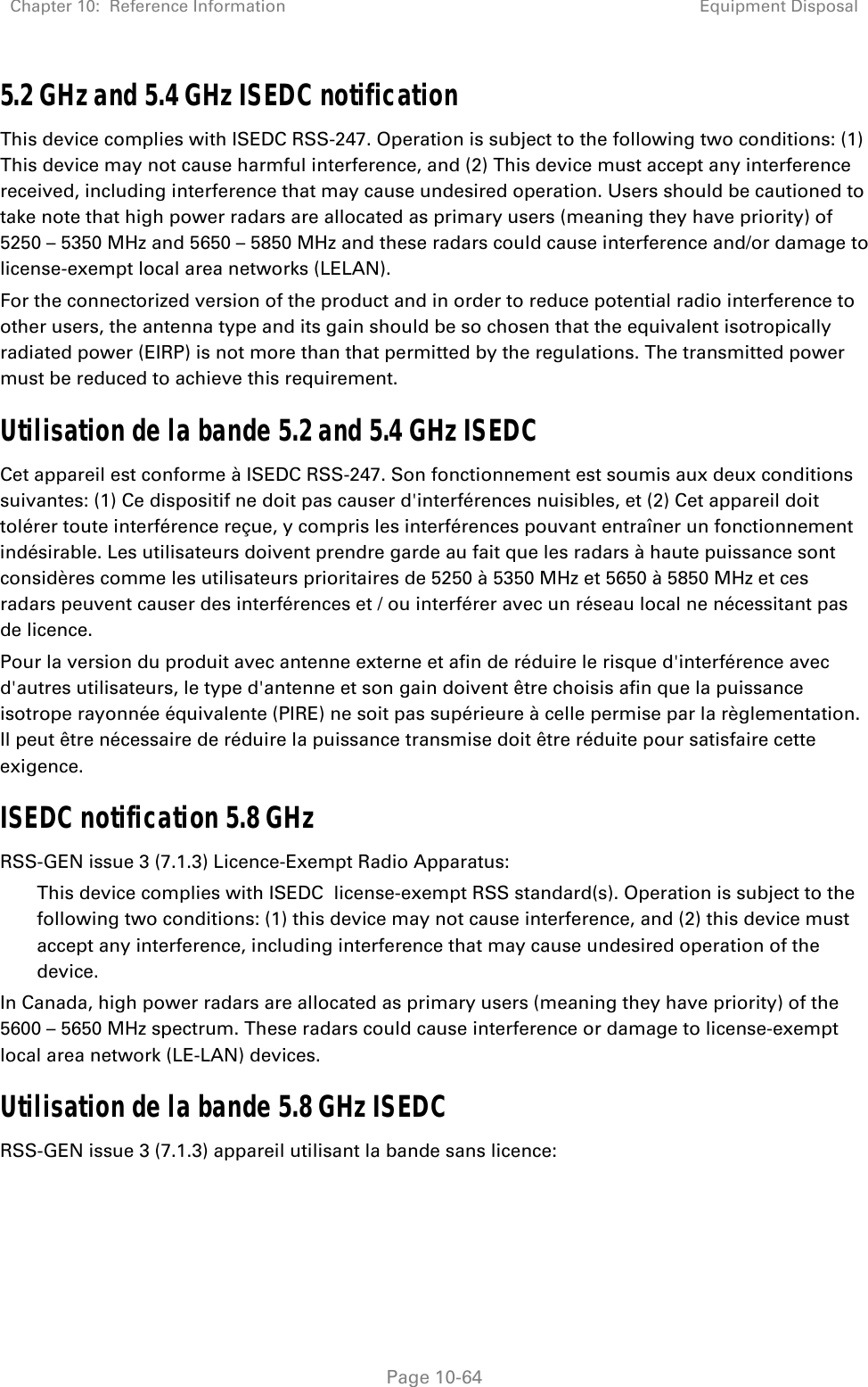 Chapter 10:  Reference Information Equipment Disposal   Page 10-64 5.2 GHz and 5.4 GHz ISEDC notification This device complies with ISEDC RSS-247. Operation is subject to the following two conditions: (1) This device may not cause harmful interference, and (2) This device must accept any interference received, including interference that may cause undesired operation. Users should be cautioned to take note that high power radars are allocated as primary users (meaning they have priority) of 5250 – 5350 MHz and 5650 – 5850 MHz and these radars could cause interference and/or damage to license-exempt local area networks (LELAN). For the connectorized version of the product and in order to reduce potential radio interference to other users, the antenna type and its gain should be so chosen that the equivalent isotropically radiated power (EIRP) is not more than that permitted by the regulations. The transmitted power must be reduced to achieve this requirement. Utilisation de la bande 5.2 and 5.4 GHz ISEDC  Cet appareil est conforme à ISEDC RSS-247. Son fonctionnement est soumis aux deux conditions suivantes: (1) Ce dispositif ne doit pas causer d&apos;interférences nuisibles, et (2) Cet appareil doit tolérer toute interférence reçue, y compris les interférences pouvant entraîner un fonctionnement indésirable. Les utilisateurs doivent prendre garde au fait que les radars à haute puissance sont considères comme les utilisateurs prioritaires de 5250 à 5350 MHz et 5650 à 5850 MHz et ces radars peuvent causer des interférences et / ou interférer avec un réseau local ne nécessitant pas de licence.  Pour la version du produit avec antenne externe et afin de réduire le risque d&apos;interférence avec d&apos;autres utilisateurs, le type d&apos;antenne et son gain doivent être choisis afin que la puissance isotrope rayonnée équivalente (PIRE) ne soit pas supérieure à celle permise par la règlementation. Il peut être nécessaire de réduire la puissance transmise doit être réduite pour satisfaire cette exigence. ISEDC notification 5.8 GHz RSS-GEN issue 3 (7.1.3) Licence-Exempt Radio Apparatus: This device complies with ISEDC  license-exempt RSS standard(s). Operation is subject to the following two conditions: (1) this device may not cause interference, and (2) this device must accept any interference, including interference that may cause undesired operation of the device. In Canada, high power radars are allocated as primary users (meaning they have priority) of the 5600 – 5650 MHz spectrum. These radars could cause interference or damage to license-exempt local area network (LE-LAN) devices. Utilisation de la bande 5.8 GHz ISEDC  RSS-GEN issue 3 (7.1.3) appareil utilisant la bande sans licence: 