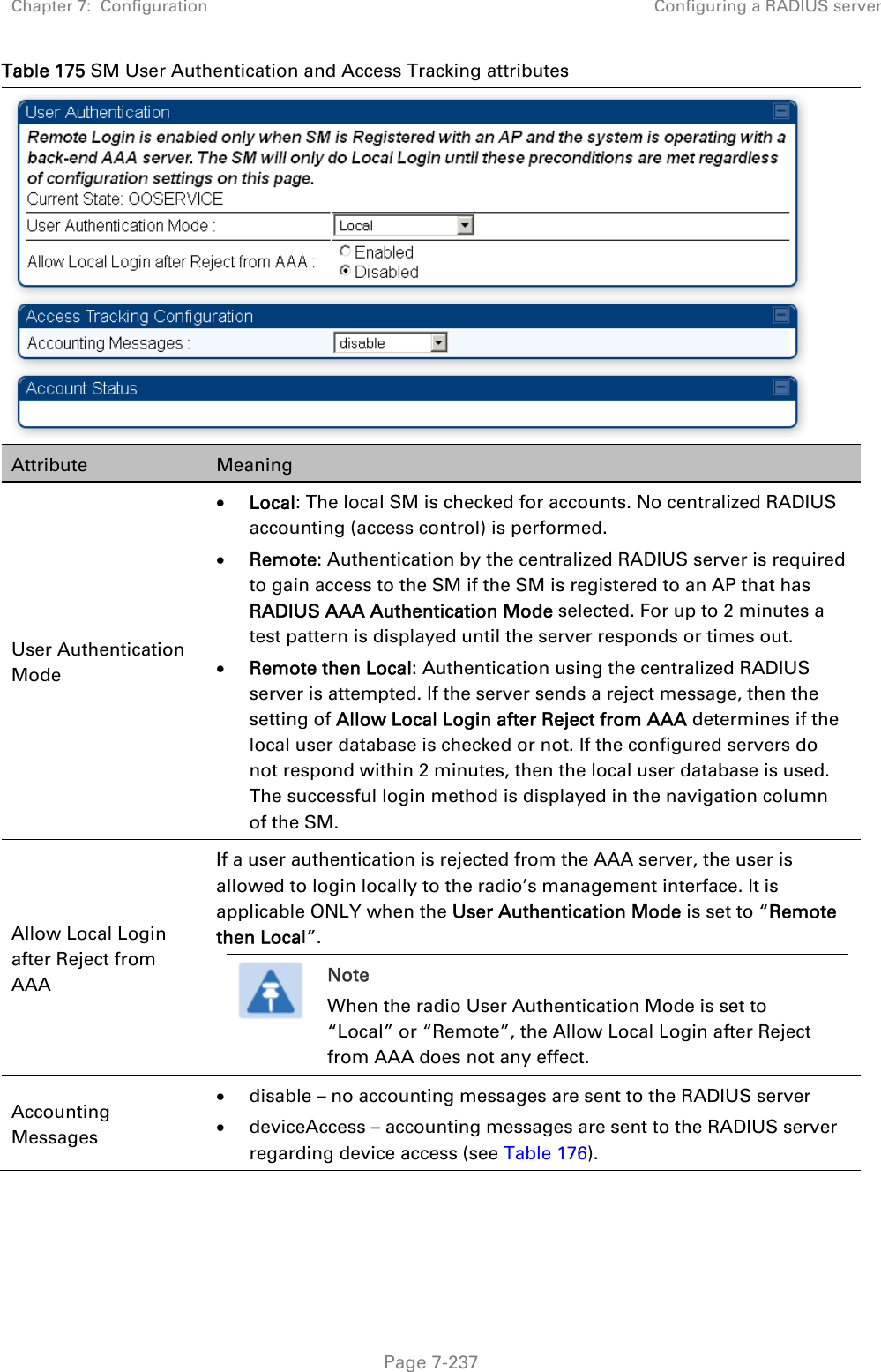 Chapter 7:  Configuration  Configuring a RADIUS server   Page 7-237 Table 175 SM User Authentication and Access Tracking attributes  Attribute  Meaning User Authentication Mode  Local: The local SM is checked for accounts. No centralized RADIUS accounting (access control) is performed.  Remote: Authentication by the centralized RADIUS server is required to gain access to the SM if the SM is registered to an AP that has RADIUS AAA Authentication Mode selected. For up to 2 minutes a test pattern is displayed until the server responds or times out.  Remote then Local: Authentication using the centralized RADIUS server is attempted. If the server sends a reject message, then the setting of Allow Local Login after Reject from AAA determines if the local user database is checked or not. If the configured servers do not respond within 2 minutes, then the local user database is used. The successful login method is displayed in the navigation column of the SM. Allow Local Login after Reject from AAA If a user authentication is rejected from the AAA server, the user is allowed to login locally to the radio’s management interface. It is applicable ONLY when the User Authentication Mode is set to “Remote then Local”.  Note When the radio User Authentication Mode is set to “Local” or “Remote”, the Allow Local Login after Reject from AAA does not any effect.  Accounting Messages  disable – no accounting messages are sent to the RADIUS server  deviceAccess – accounting messages are sent to the RADIUS server regarding device access (see Table 176).  