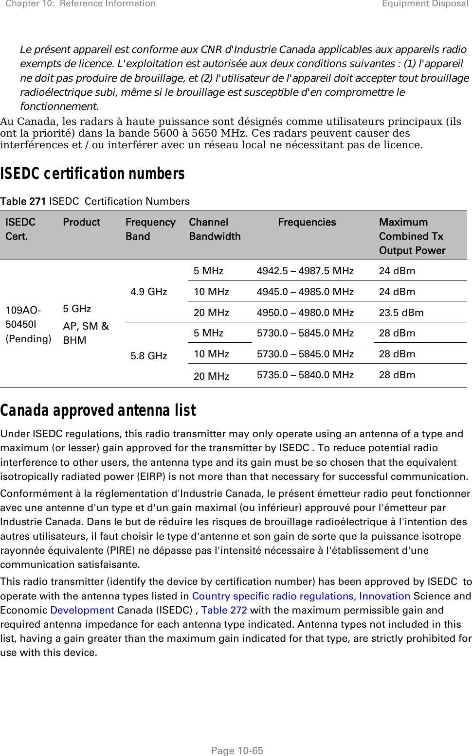 Chapter 10:  Reference Information Equipment Disposal   Page 10-65 Le présent appareil est conforme aux CNR d&apos;Industrie Canada applicables aux appareils radio exempts de licence. L&apos;exploitation est autorisée aux deux conditions suivantes : (1) l&apos;appareil ne doit pas produire de brouillage, et (2) l&apos;utilisateur de l&apos;appareil doit accepter tout brouillage radioélectrique subi, même si le brouillage est susceptible d&apos;en compromettre le fonctionnement. Au Canada, les radars à haute puissance sont désignés comme utilisateurs principaux (ils ont la priorité) dans la bande 5600 à 5650 MHz. Ces radars peuvent causer des interférences et / ou interférer avec un réseau local ne nécessitant pas de licence. ISEDC certification numbers Table 271 ISEDC  Certification Numbers ISEDC  Cert. Product  Frequency Band Channel Bandwidth Frequencies  Maximum Combined Tx Output Power 109AO-50450I (Pending) 5 GHz AP, SM &amp; BHM 4.9 GHz 5 MHz  4942.5 – 4987.5 MHz  24 dBm 10 MHz  4945.0 – 4985.0 MHz  24 dBm 20 MHz  4950.0 – 4980.0 MHz  23.5 dBm 5.8 GHz 5 MHz  5730.0 – 5845.0 MHz  28 dBm 10 MHz  5730.0 – 5845.0 MHz  28 dBm 20 MHz  5735.0 – 5840.0 MHz  28 dBm Canada approved antenna list Under ISEDC regulations, this radio transmitter may only operate using an antenna of a type and maximum (or lesser) gain approved for the transmitter by ISEDC . To reduce potential radio interference to other users, the antenna type and its gain must be so chosen that the equivalent isotropically radiated power (EIRP) is not more than that necessary for successful communication. Conformément à la réglementation d&apos;Industrie Canada, le présent émetteur radio peut fonctionner avec une antenne d&apos;un type et d&apos;un gain maximal (ou inférieur) approuvé pour l&apos;émetteur par Industrie Canada. Dans le but de réduire les risques de brouillage radioélectrique à l&apos;intention des autres utilisateurs, il faut choisir le type d&apos;antenne et son gain de sorte que la puissance isotrope rayonnée équivalente (PIRE) ne dépasse pas l&apos;intensité nécessaire à l&apos;établissement d&apos;une communication satisfaisante. This radio transmitter (identify the device by certification number) has been approved by ISEDC  to operate with the antenna types listed in Country specific radio regulations, Innovation Science and Economic Development Canada (ISEDC) , Table 272 with the maximum permissible gain and required antenna impedance for each antenna type indicated. Antenna types not included in this list, having a gain greater than the maximum gain indicated for that type, are strictly prohibited for use with this device. 